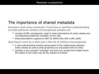 Metadata vocabularies




The importance of shared metadata
Everyone (and every computer) must have a common understanding
of what particular entities and properties actually are
    ‣ concept of XML namespaces, used to make descriptions of entity classes and
        corresponding properties available via the web
    ‣   these descriptions supplied as RDF (or RDFa) files with a URL (URI)
And there’s more to it than just a flat list of entities and properties
   ‣ a real understanding involves being aware of the relationships between
        entity classes as well as what properties are associated with an entity
    ‣   possibly a very complex “ontology” but built very simply from triples where
        the object of one triple may be the subject of another




                                         RDFa
 