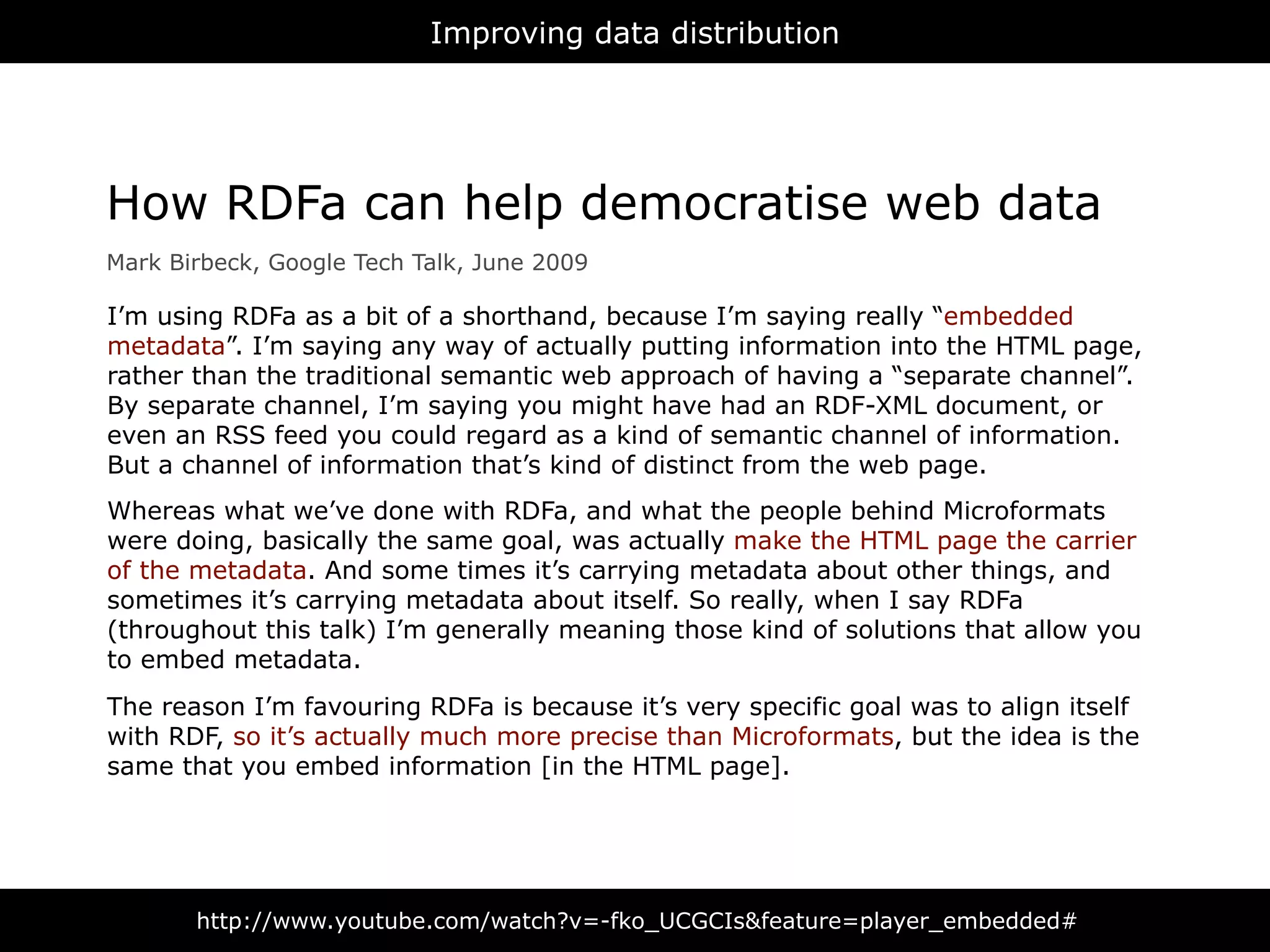 Improving data distribution




How RDFa can help democratise web data
Mark Birbeck, Google Tech Talk, June 2009

I’m using RDFa as a bit of a shorthand, because I’m saying really “embedded
metadata”. I’m saying any way of actually putting information into the HTML page,
rather than the traditional semantic web approach of having a “separate channel”.
By separate channel, I’m saying you might have had an RDF-XML document, or
even an RSS feed you could regard as a kind of semantic channel of information.
But a channel of information that’s kind of distinct from the web page.
Whereas what we’ve done with RDFa, and what the people behind Microformats
were doing, basically the same goal, was actually make the HTML page the carrier
of the metadata. And some times it’s carrying metadata about other things, and
sometimes it’s carrying metadata about itself. So really, when I say RDFa
(throughout this talk) I’m generally meaning those kind of solutions that allow you
to embed metadata.
The reason I’m favouring RDFa is because it’s very specific goal was to align itself
with RDF, so it’s actually much more precise than Microformats, but the idea is the
same that you embed information [in the HTML page].




       http://www.youtube.com/watch?v=-fko_UCGCIs&feature=player_embedded#
 
