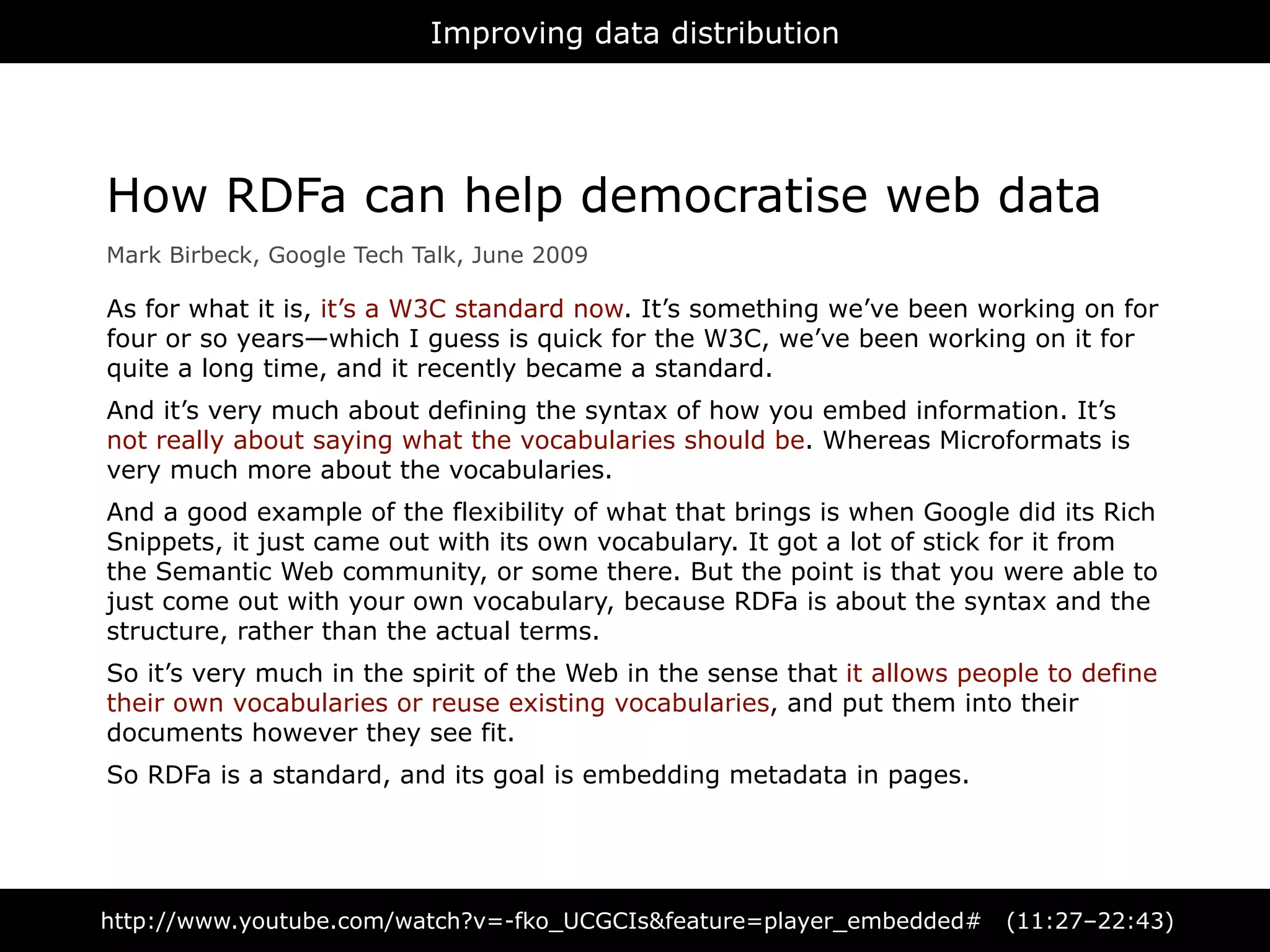 Improving data distribution




How RDFa can help democratise web data
Mark Birbeck, Google Tech Talk, June 2009

As for what it is, it’s a W3C standard now. It’s something we’ve been working on for
four or so years—which I guess is quick for the W3C, we’ve been working on it for
quite a long time, and it recently became a standard.
And it’s very much about defining the syntax of how you embed information. It’s
not really about saying what the vocabularies should be. Whereas Microformats is
very much more about the vocabularies.
And a good example of the flexibility of what that brings is when Google did its Rich
Snippets, it just came out with its own vocabulary. It got a lot of stick for it from
the Semantic Web community, or some there. But the point is that you were able to
just come out with your own vocabulary, because RDFa is about the syntax and the
structure, rather than the actual terms.
So it’s very much in the spirit of the Web in the sense that it allows people to define
their own vocabularies or reuse existing vocabularies, and put them into their
documents however they see fit.
So RDFa is a standard, and its goal is embedding metadata in pages.




http://www.youtube.com/watch?v=-fko_UCGCIs&feature=player_embedded#       (11:27–22:43)
 