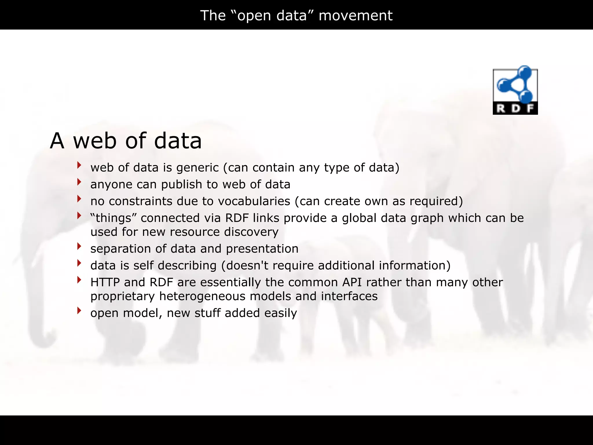 The “open data” movement




A web of data
  ‣   web of data is generic (can contain any type of data)
  ‣   anyone can publish to web of data
  ‣   no constraints due to vocabularies (can create own as required)
  ‣   “things” connected via RDF links provide a global data graph which can be
      used for new resource discovery
  ‣   separation of data and presentation
  ‣   data is self describing (doesn't require additional information)
  ‣   HTTP and RDF are essentially the common API rather than many other
      proprietary heterogeneous models and interfaces
  ‣   open model, new stuff added easily




                                      RDFa
 