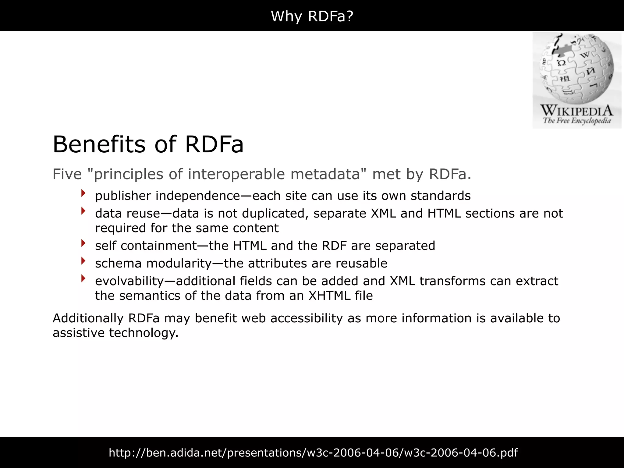 Why RDFa?




Benefits of RDFa
Five "principles of interoperable metadata" met by RDFa.
    ‣ publisher independence—each site can use its own standards
    ‣ data reuse—data is not duplicated, separate XML and HTML sections are not
        required for the same content
    ‣   self containment—the HTML and the RDF are separated
    ‣   schema modularity—the attributes are reusable
    ‣   evolvability—additional fields can be added and XML transforms can extract
        the semantics of the data from an XHTML file
Additionally RDFa may benefit web accessibility as more information is available to
assistive technology.




          http://ben.adida.net/presentations/w3c-2006-04-06/w3c-2006-04-06.pdf
 