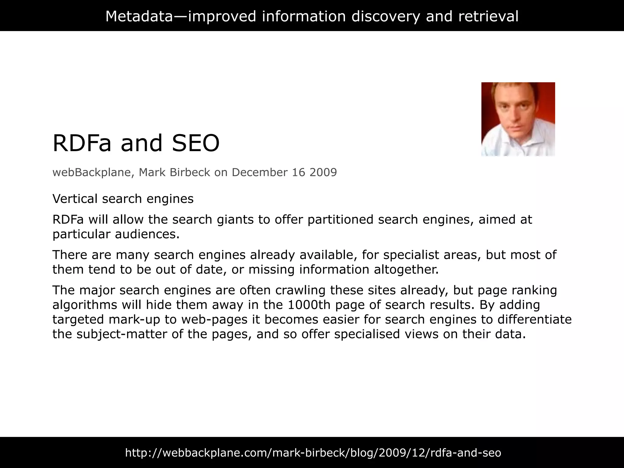 Metadata—improved information discovery and retrieval




RDFa and SEO
webBackplane, Mark Birbeck on December 16 2009

Vertical search engines
RDFa will allow the search giants to offer partitioned search engines, aimed at
particular audiences.
There are many search engines already available, for specialist areas, but most of
them tend to be out of date, or missing information altogether.
The major search engines are often crawling these sites already, but page ranking
algorithms will hide them away in the 1000th page of search results. By adding
targeted mark-up to web-pages it becomes easier for search engines to differentiate
the subject-matter of the pages, and so offer specialised views on their data.




           http://webbackplane.com/mark-birbeck/blog/2009/12/rdfa-and-seo
 