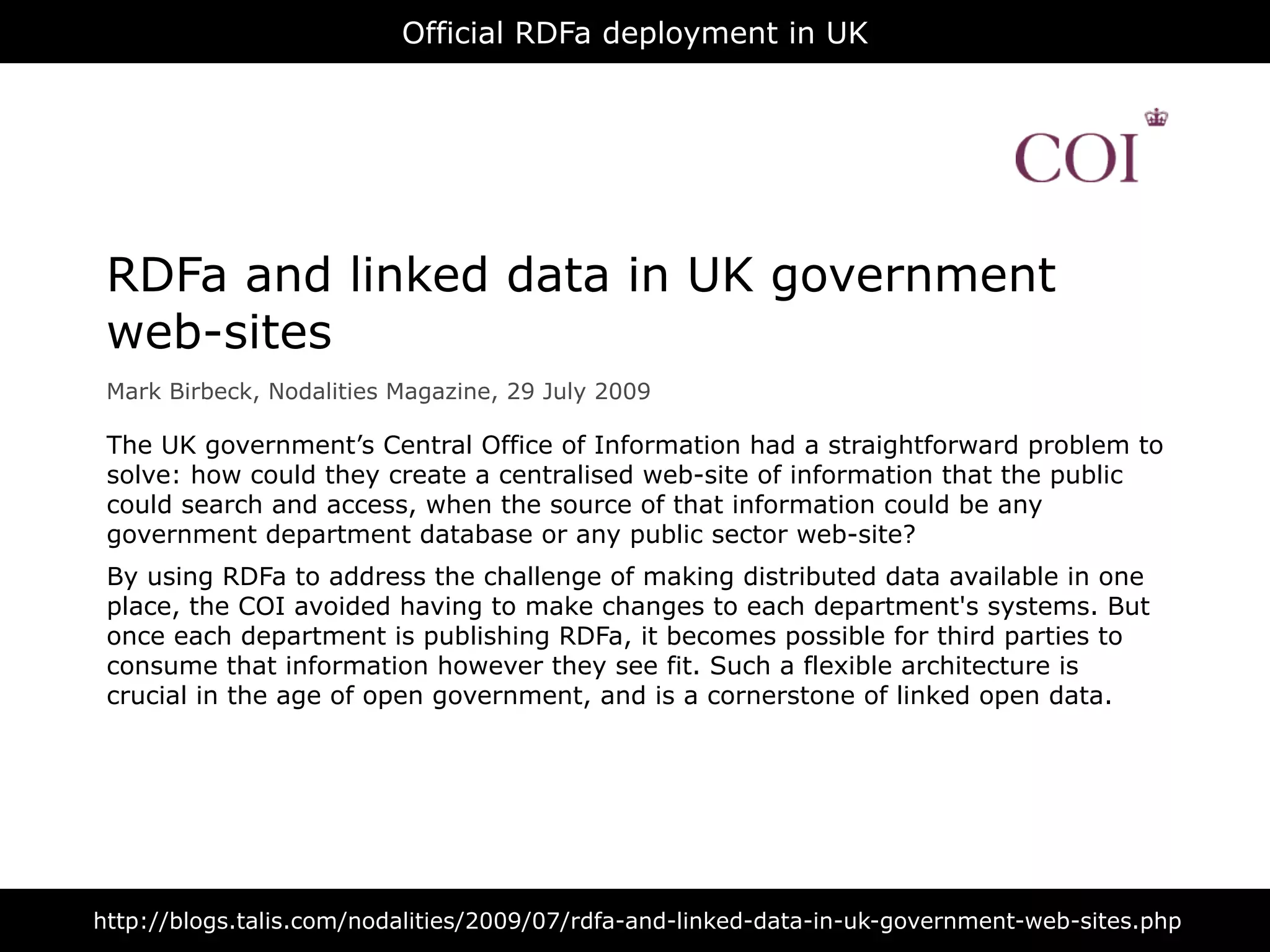 Official RDFa deployment in UK




 RDFa and linked data in UK government
 web-sites
 Mark Birbeck, Nodalities Magazine, 29 July 2009

 The UK government’s Central Office of Information had a straightforward problem to
 solve: how could they create a centralised web-site of information that the public
 could search and access, when the source of that information could be any
 government department database or any public sector web-site?
 By using RDFa to address the challenge of making distributed data available in one
 place, the COI avoided having to make changes to each department's systems. But
 once each department is publishing RDFa, it becomes possible for third parties to
 consume that information however they see fit. Such a flexible architecture is
 crucial in the age of open government, and is a cornerstone of linked open data.




http://blogs.talis.com/nodalities/2009/07/rdfa-and-linked-data-in-uk-government-web-sites.php
 