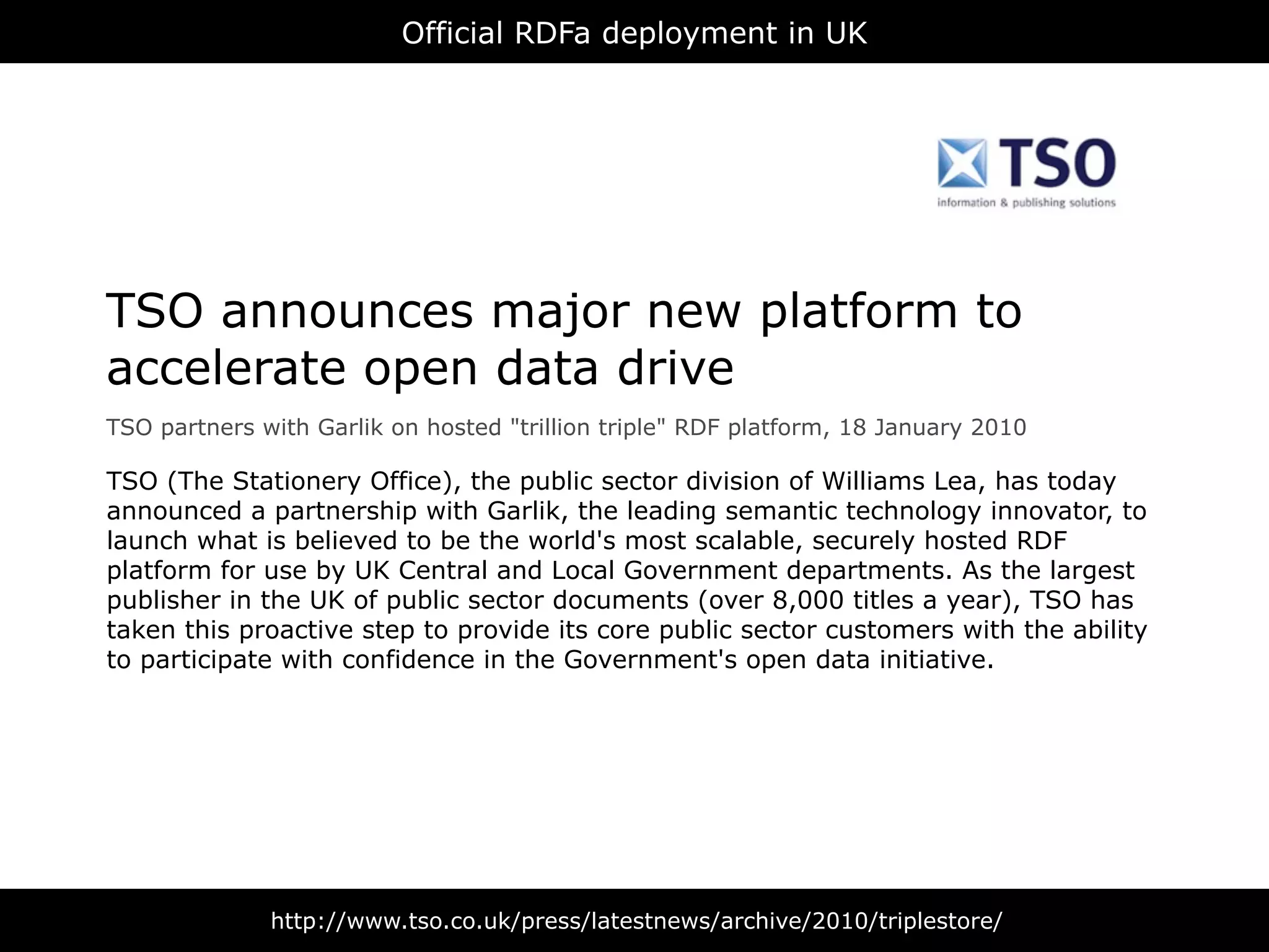 Official RDFa deployment in UK




TSO announces major new platform to
accelerate open data drive
TSO partners with Garlik on hosted "trillion triple" RDF platform, 18 January 2010

TSO (The Stationery Office), the public sector division of Williams Lea, has today
announced a partnership with Garlik, the leading semantic technology innovator, to
launch what is believed to be the world's most scalable, securely hosted RDF
platform for use by UK Central and Local Government departments. As the largest
publisher in the UK of public sector documents (over 8,000 titles a year), TSO has
taken this proactive step to provide its core public sector customers with the ability
to participate with confidence in the Government's open data initiative.




              http://www.tso.co.uk/press/latestnews/archive/2010/triplestore/
 