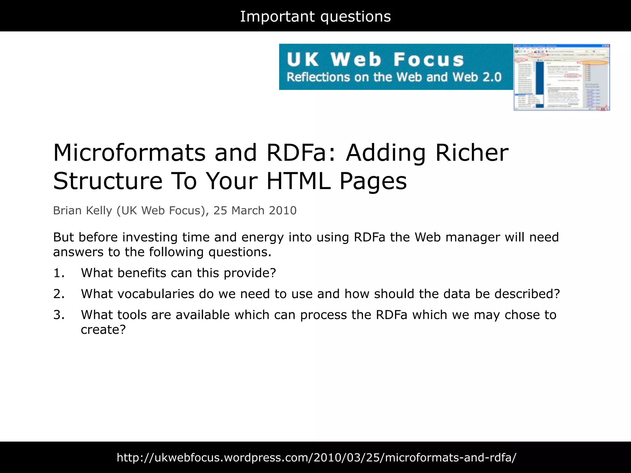 Important questions




Microformats and RDFa: Adding Richer
Structure To Your HTML Pages
Brian Kelly (UK Web Focus), 25 March 2010

But before investing time and energy into using RDFa the Web manager will need
answers to the following questions.
1.   What benefits can this provide?
2.   What vocabularies do we need to use and how should the data be described?
3.   What tools are available which can process the RDFa which we may chose to
     create?




          http://ukwebfocus.wordpress.com/2010/03/25/microformats-and-rdfa/
 