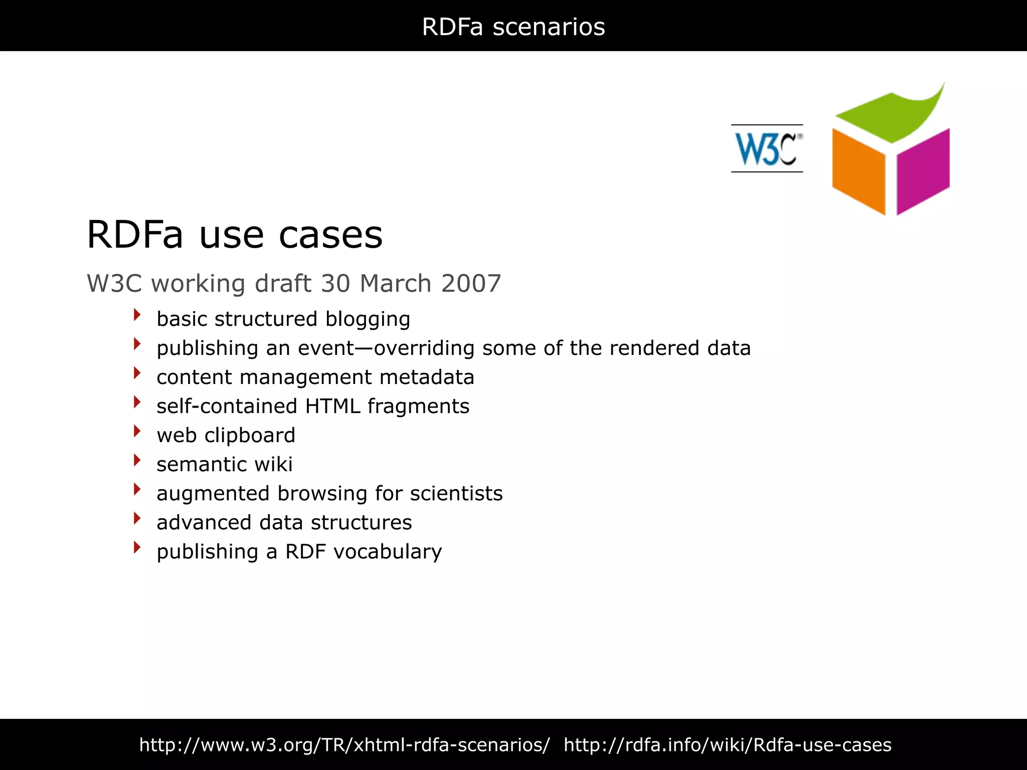 RDFa scenarios




RDFa use cases
W3C   working draft 30 March 2007
  ‣   basic structured blogging
  ‣   publishing an event—overriding some of the rendered data
  ‣   content management metadata
  ‣   self-contained HTML fragments
  ‣   web clipboard
  ‣   semantic wiki
  ‣   augmented browsing for scientists
  ‣   advanced data structures
  ‣   publishing a RDF vocabulary




  http://www.w3.org/TR/xhtml-rdfa-scenarios/ http://rdfa.info/wiki/Rdfa-use-cases
 