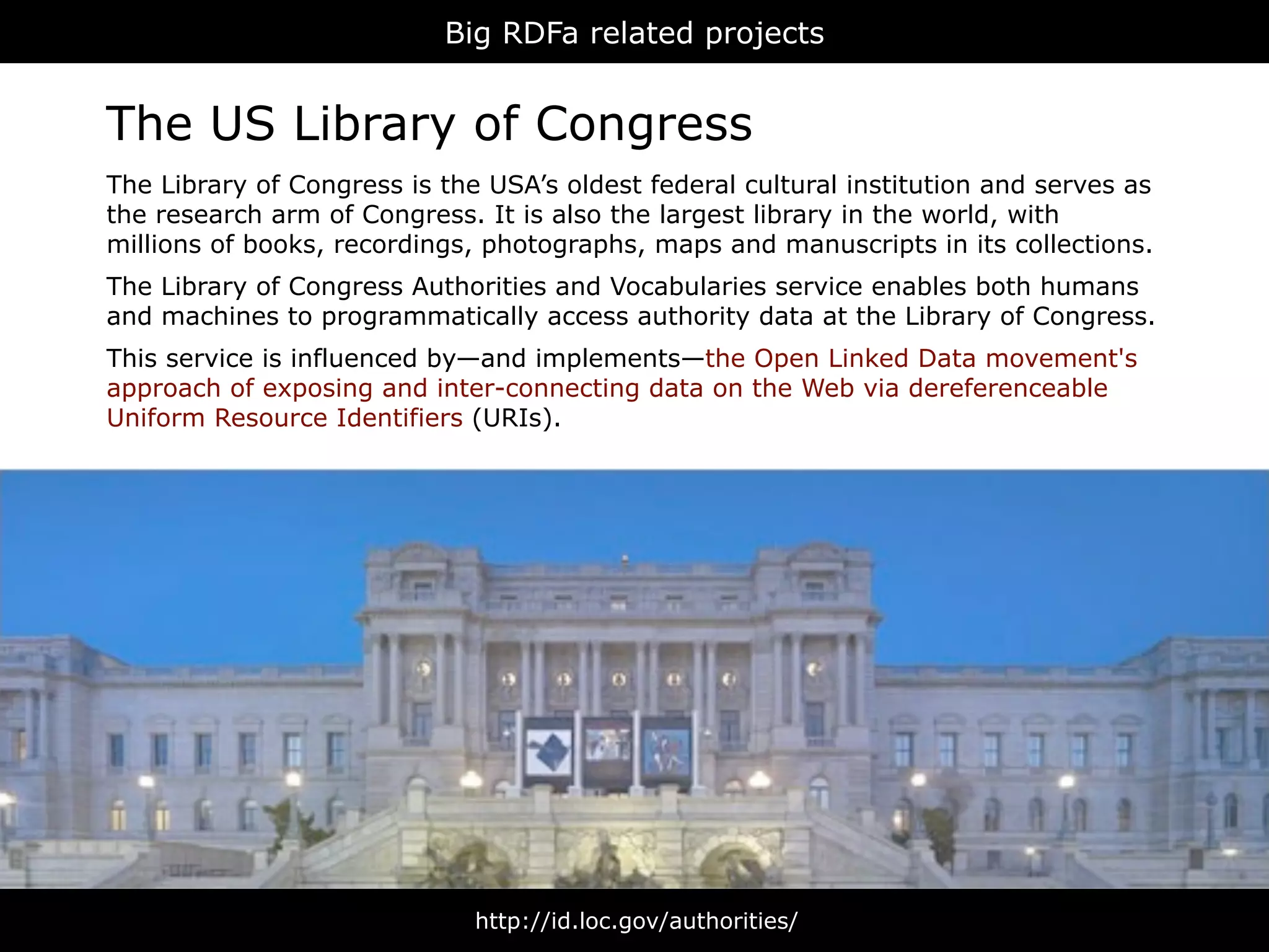 Big RDFa related projects


The US Library of Congress
The Library of Congress is the USA’s oldest federal cultural institution and serves as
the research arm of Congress. It is also the largest library in the world, with
millions of books, recordings, photographs, maps and manuscripts in its collections.
The Library of Congress Authorities and Vocabularies service enables both humans
and machines to programmatically access authority data at the Library of Congress.
This service is influenced by—and implements—the Open Linked Data movement's
approach of exposing and inter-connecting data on the Web via dereferenceable
Uniform Resource Identifiers (URIs).




                              http://id.loc.gov/authorities/
 