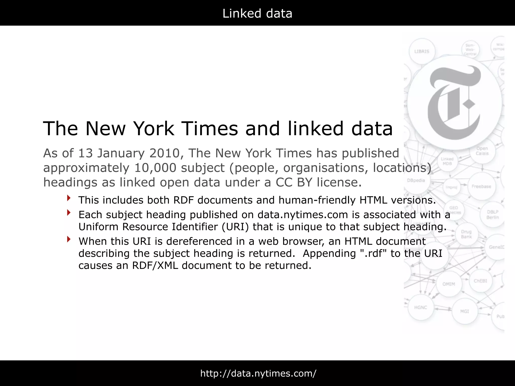 Linked data




The New York Times and linked data
As of 13 January 2010, The New York Times has published
approximately 10,000 subject (people, organisations, locations)
headings as linked open data under a CC BY license.
    ‣ This includes both RDF documents and human-friendly HTML versions.
    ‣ Each subject heading published on data.nytimes.com is associated with a
        Uniform Resource Identifier (URI) that is unique to that subject heading.
    ‣   When this URI is dereferenced in a web browser, an HTML document
        describing the subject heading is returned. Appending ".rdf" to the URI
        causes an RDF/XML document to be returned.




                                http://data.nytimes.com/
 
