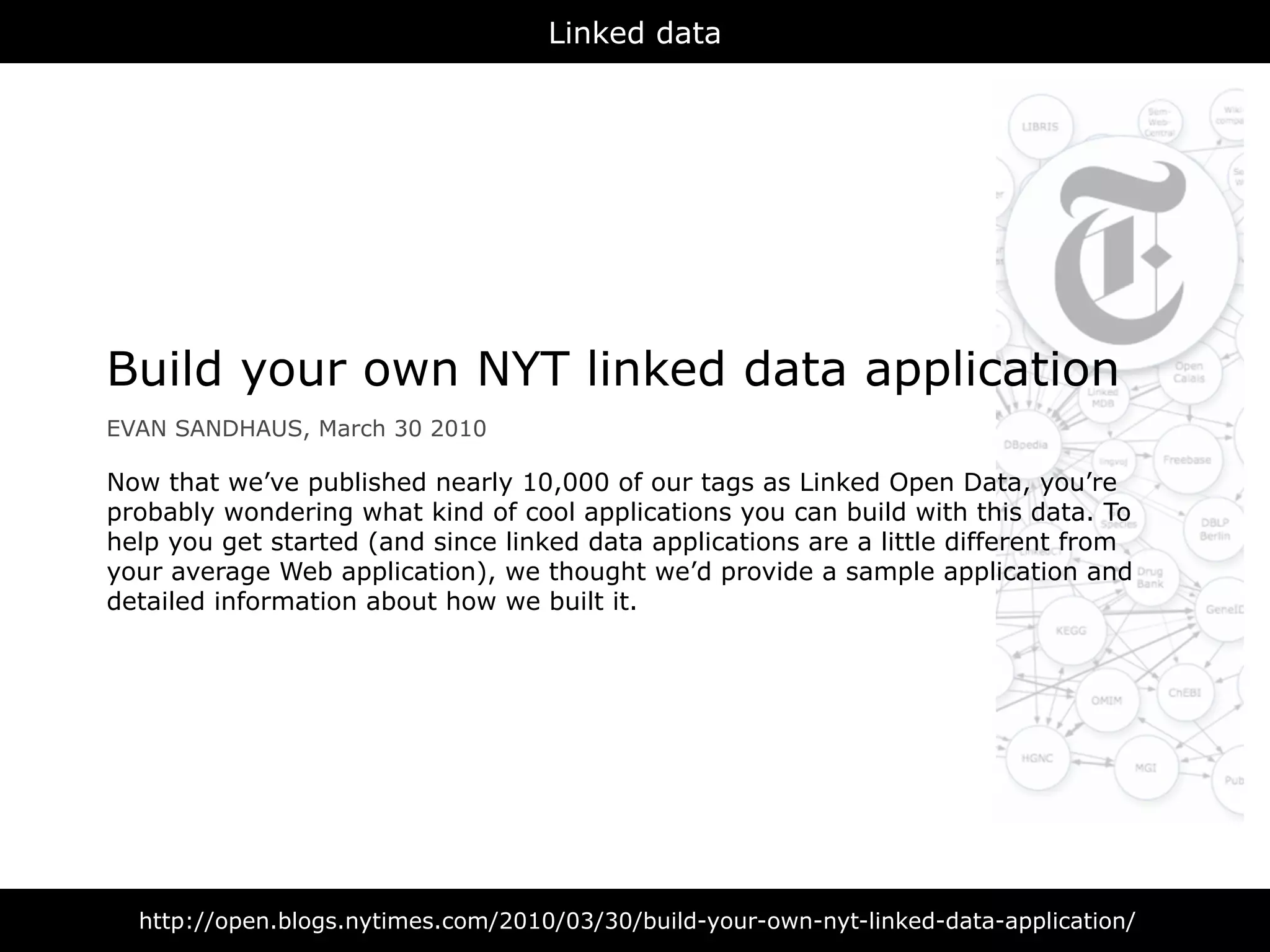 Linked data




Build your own NYT linked data application
EVAN SANDHAUS, March 30 2010

Now that we’ve published nearly 10,000 of our tags as Linked Open Data, you’re
probably wondering what kind of cool applications you can build with this data. To
help you get started (and since linked data applications are a little different from
your average Web application), we thought we’d provide a sample application and
detailed information about how we built it.




  http://open.blogs.nytimes.com/2010/03/30/build-your-own-nyt-linked-data-application/
 