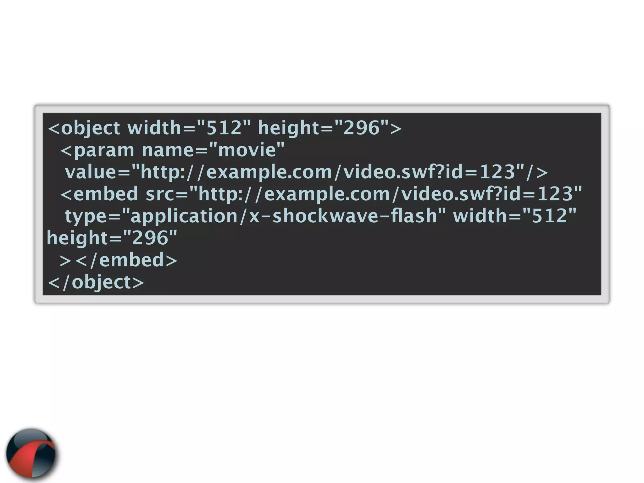 <object width="512" height="296">
 <param name="movie"
  value="http://example.com/video.swf?id=123"/>
 <embed src="http://example.com/video.swf?id=123"
  type="application/x-shockwave-ﬂash" width="512"
height="296"
 ></embed>
</object>
 