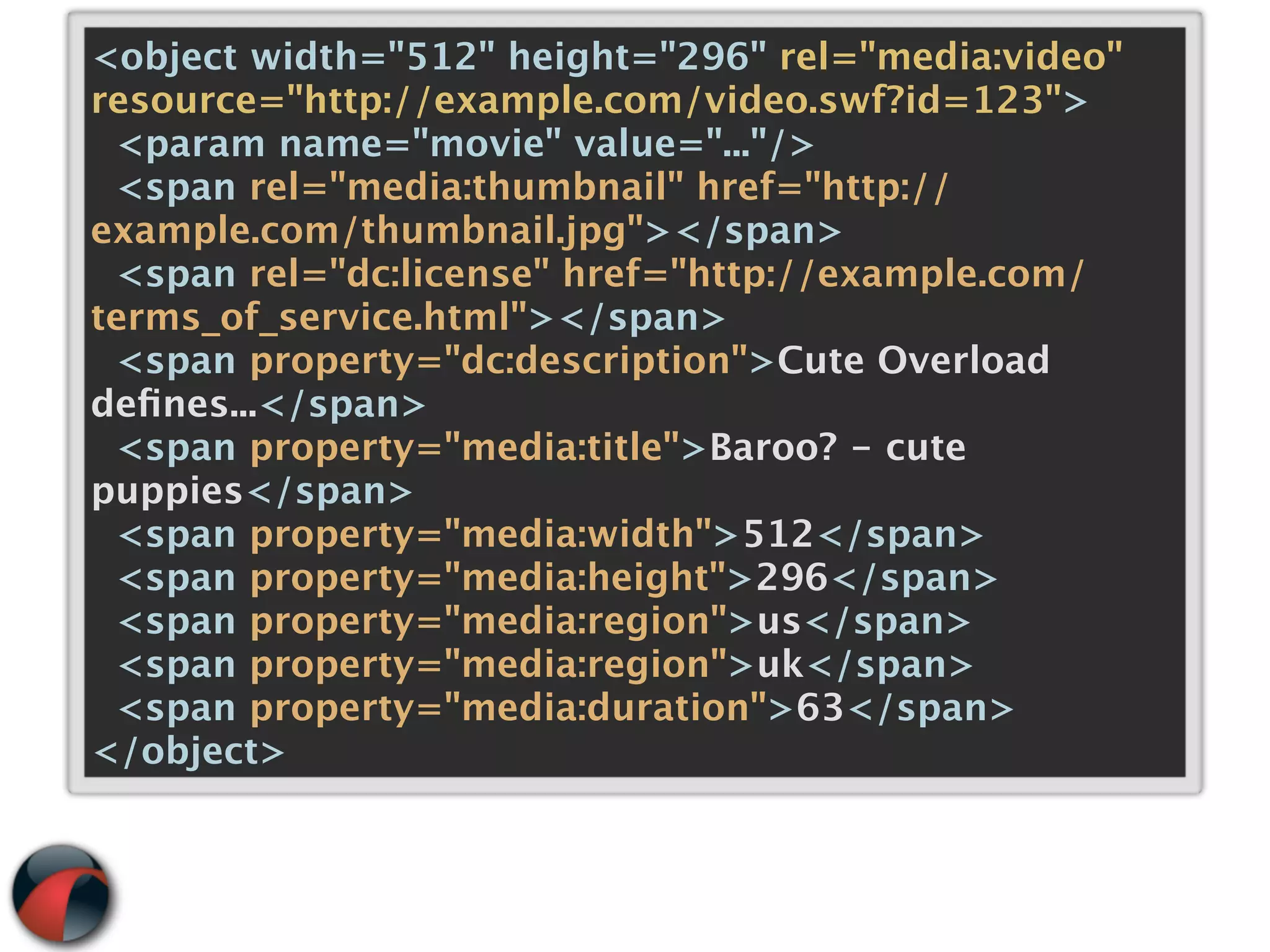 <object width="512" height="296" rel="media:video"
resource="http://example.com/video.swf?id=123">
 <param name="movie" value="..."/>
 <span rel="media:thumbnail" href="http://
example.com/thumbnail.jpg"></span>
 <span rel="dc:license" href="http://example.com/
terms_of_service.html"></span>
 <span property="dc:description">Cute Overload
deﬁnes...</span>
 <span property="media:title">Baroo? - cute
puppies</span>
 <span property="media:width">512</span>
 <span property="media:height">296</span>
 <span property="media:region">us</span>
 <span property="media:region">uk</span>
 <span property="media:duration">63</span>
</object>
 