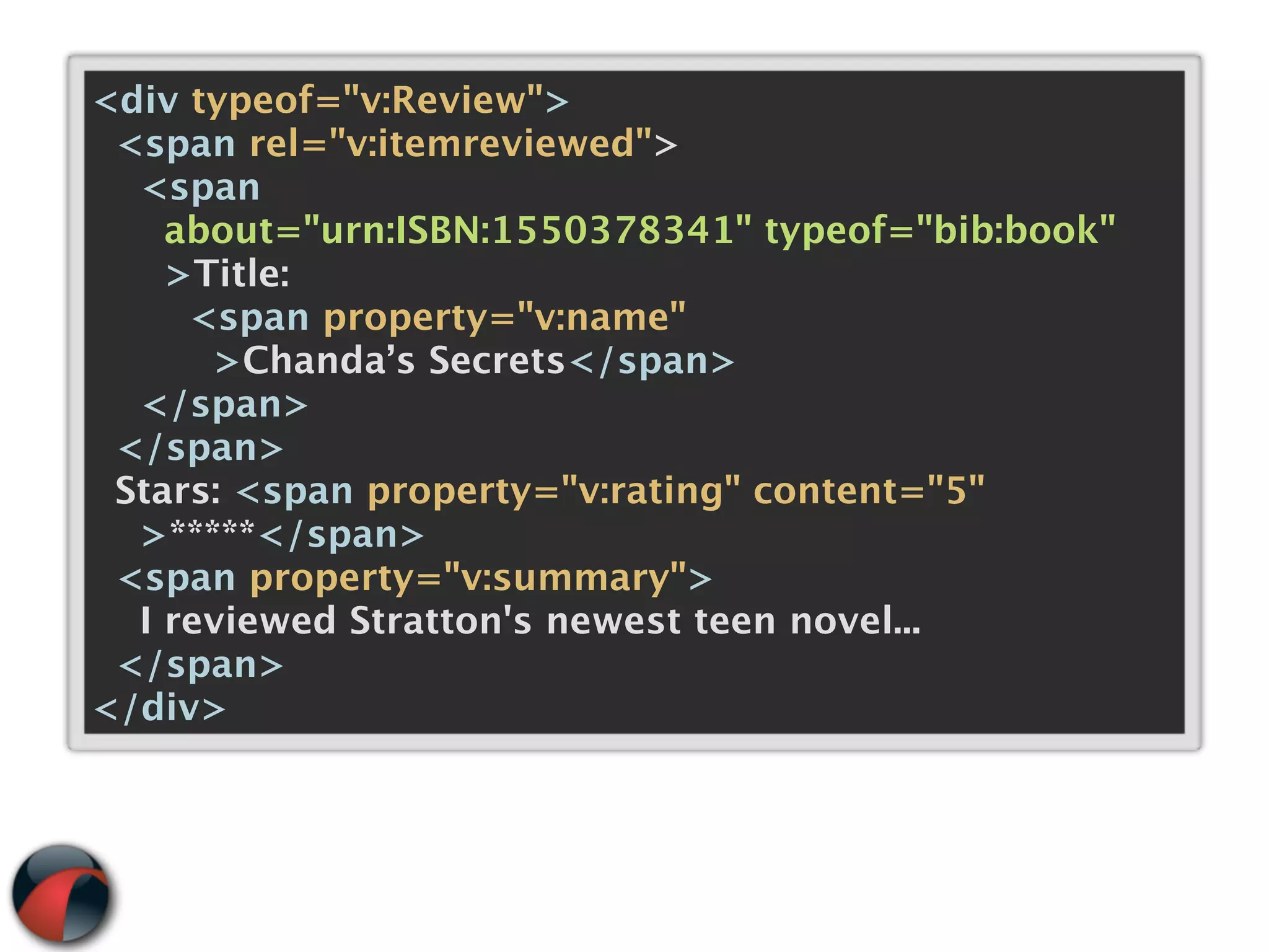 <div typeof="v:Review">
 <span rel="v:itemreviewed">
  <span
    about="urn:ISBN:1550378341" typeof="bib:book"
    >Title:
     <span property="v:name"
      >Chanda’s Secrets</span>
  </span>
 </span>
 Stars: <span property="v:rating" content="5"
  >*****</span>
 <span property="v:summary">
  I reviewed Stratton's newest teen novel...
 </span>
</div>
 