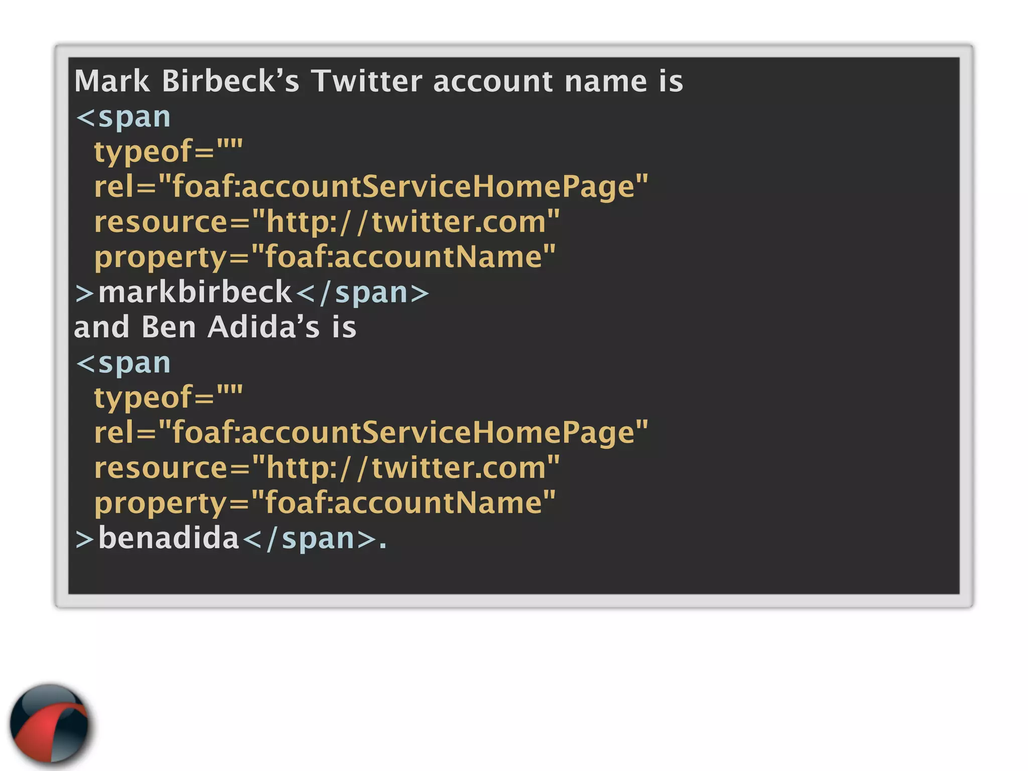 Mark Birbeck’s Twitter account name is
<span
 typeof=""
 rel="foaf:accountServiceHomePage"
 resource="http://twitter.com"
 property="foaf:accountName"
>markbirbeck</span>
and Ben Adida’s is
<span
 typeof=""
 rel="foaf:accountServiceHomePage"
 resource="http://twitter.com"
 property="foaf:accountName"
>benadida</span>.
 