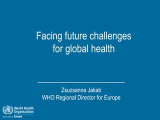 Facing future challenges
    for global health


       Zsuzsanna Jakab
 WHO Regional Director for Europe
 