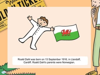 Roald Dahl was born on 13 September 1916, in Llandaff,
Cardiff. Roald Dahl’s parents were Norwegian.