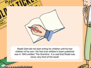 Roald Dahl did not start writing for children until he had
children of his own. His first ever children’s book published
was in 1943 entitled ‘The Gremlins’. It is said that Roald was
never very fond of this book!