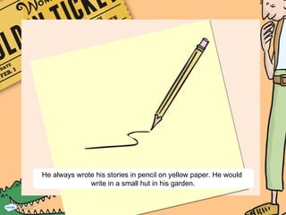 He always wrote his stories in pencil on yellow paper. He would
write in a small hut in his garden.