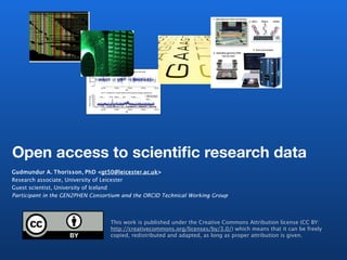 Open access to scientific research data
Gudmundur A. Thorisson, PhD <gt50@leicester.ac.uk>
Research associate, University of Leicester
Guest scientist, University of Iceland
Participant in the GEN2PHEN Consortium and the ORCID Technical Working Group



                                  This work is published under the Creative Commons Attribution license (CC BY:
                                  http://creativecommons.org/licenses/by/3.0/) which means that it can be freely
                                  copied, redistributed and adapted, as long as proper attribution is given.
 