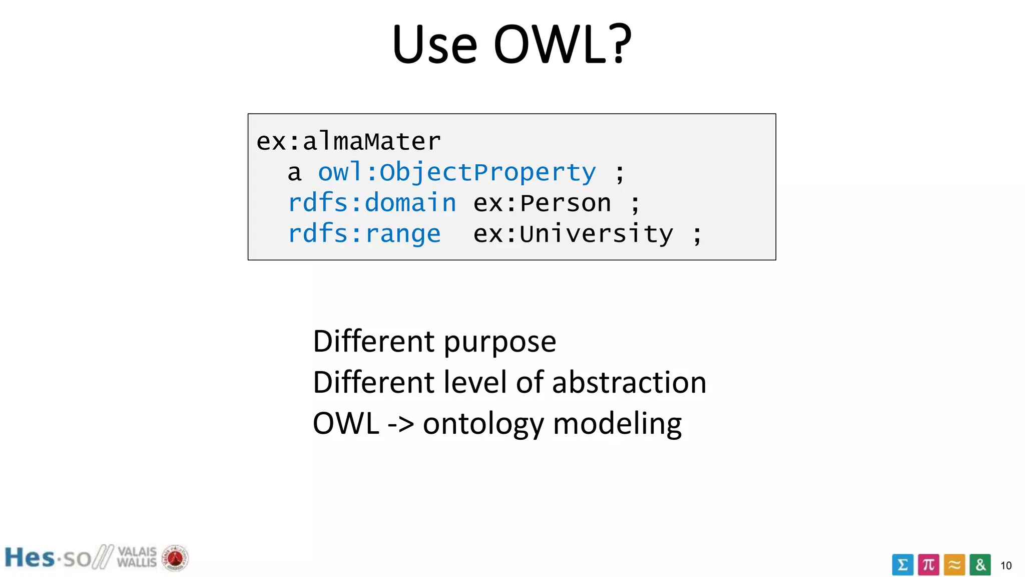 10
Use OWL?
ex:almaMater
a owl:ObjectProperty ;
rdfs:domain ex:Person ;
rdfs:range ex:University ;
Different purpose
Different level of abstraction
OWL -> ontology modeling
 