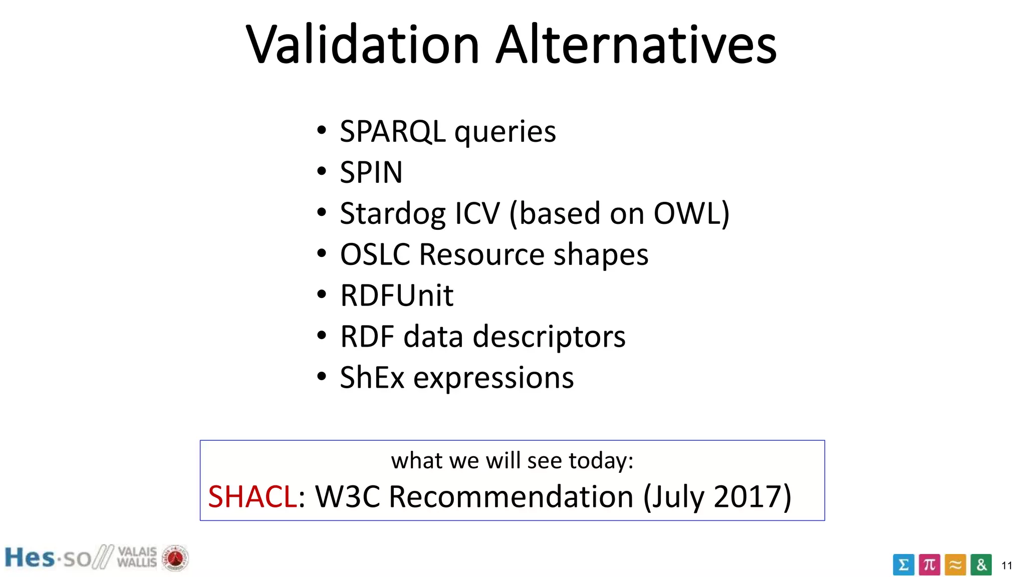 11
Validation Alternatives
• SPARQL queries
• SPIN
• Stardog ICV (based on OWL)
• OSLC Resource shapes
• RDFUnit
• RDF data descriptors
• ShEx expressions
what we will see today:
SHACL: W3C Recommendation (July 2017)
 