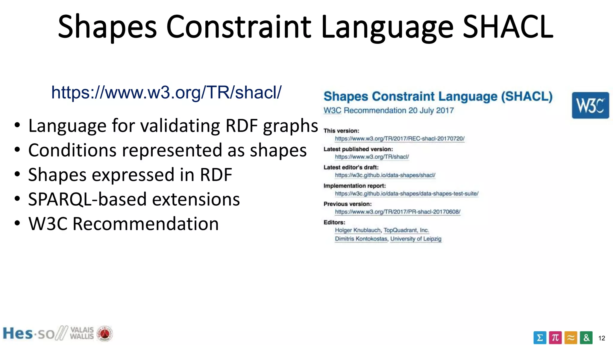 12
Shapes Constraint Language SHACL
https://www.w3.org/TR/shacl/
• Language for validating RDF graphs
• Conditions represented as shapes
• Shapes expressed in RDF
• SPARQL-based extensions
• W3C Recommendation
 