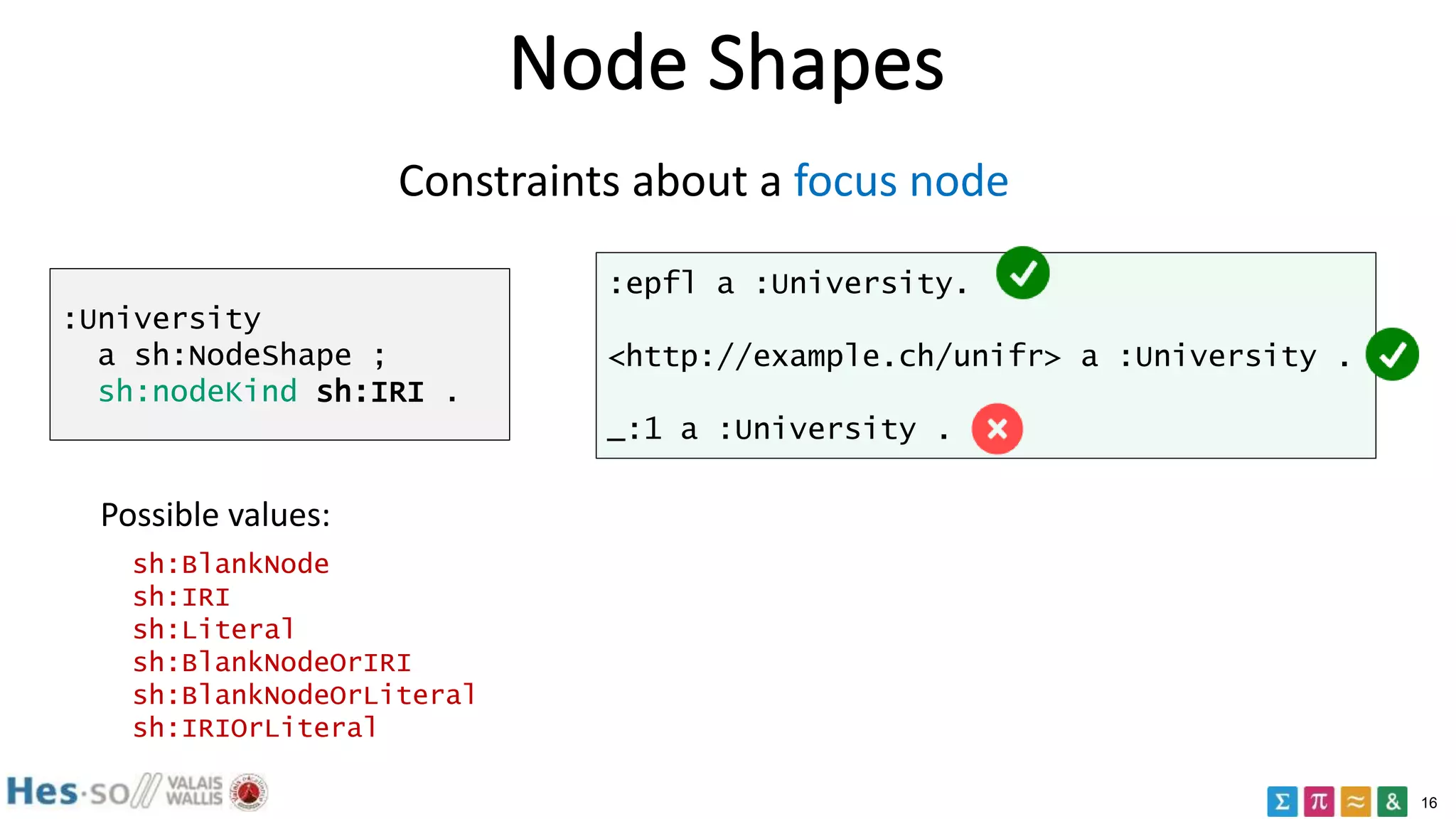 16
Node Shapes
:University
a sh:NodeShape ;
sh:nodeKind sh:IRI .
:epfl a :University.
<http://example.ch/unifr> a :University .
_:1 a :University .
Constraints about a focus node
sh:BlankNode
sh:IRI
sh:Literal
sh:BlankNodeOrIRI
sh:BlankNodeOrLiteral
sh:IRIOrLiteral
Possible values:
 