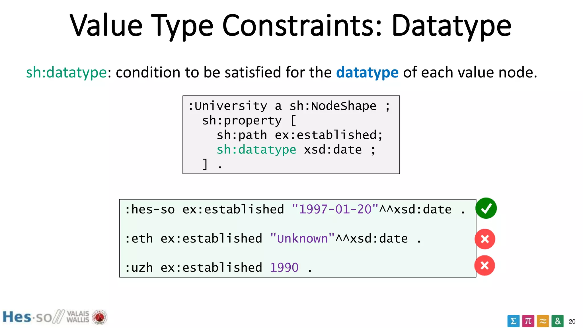 20
Value Type Constraints: Datatype
sh:datatype: condition to be satisfied for the datatype of each value node.
:University a sh:NodeShape ;
sh:property [
sh:path ex:established;
sh:datatype xsd:date ;
] .
:hes-so ex:established "1997-01-20"^^xsd:date .
:eth ex:established "Unknown"^^xsd:date .
:uzh ex:established 1990 .
 