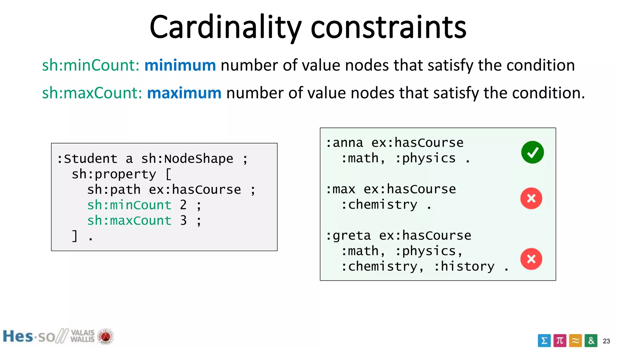 23
Cardinality constraints
sh:minCount: minimum number of value nodes that satisfy the condition
sh:maxCount: maximum number of value nodes that satisfy the condition.
:Student a sh:NodeShape ;
sh:property [
sh:path ex:hasCourse ;
sh:minCount 2 ;
sh:maxCount 3 ;
] .
:anna ex:hasCourse
:math, :physics .
:max ex:hasCourse
:chemistry .
:greta ex:hasCourse
:math, :physics,
:chemistry, :history .
 