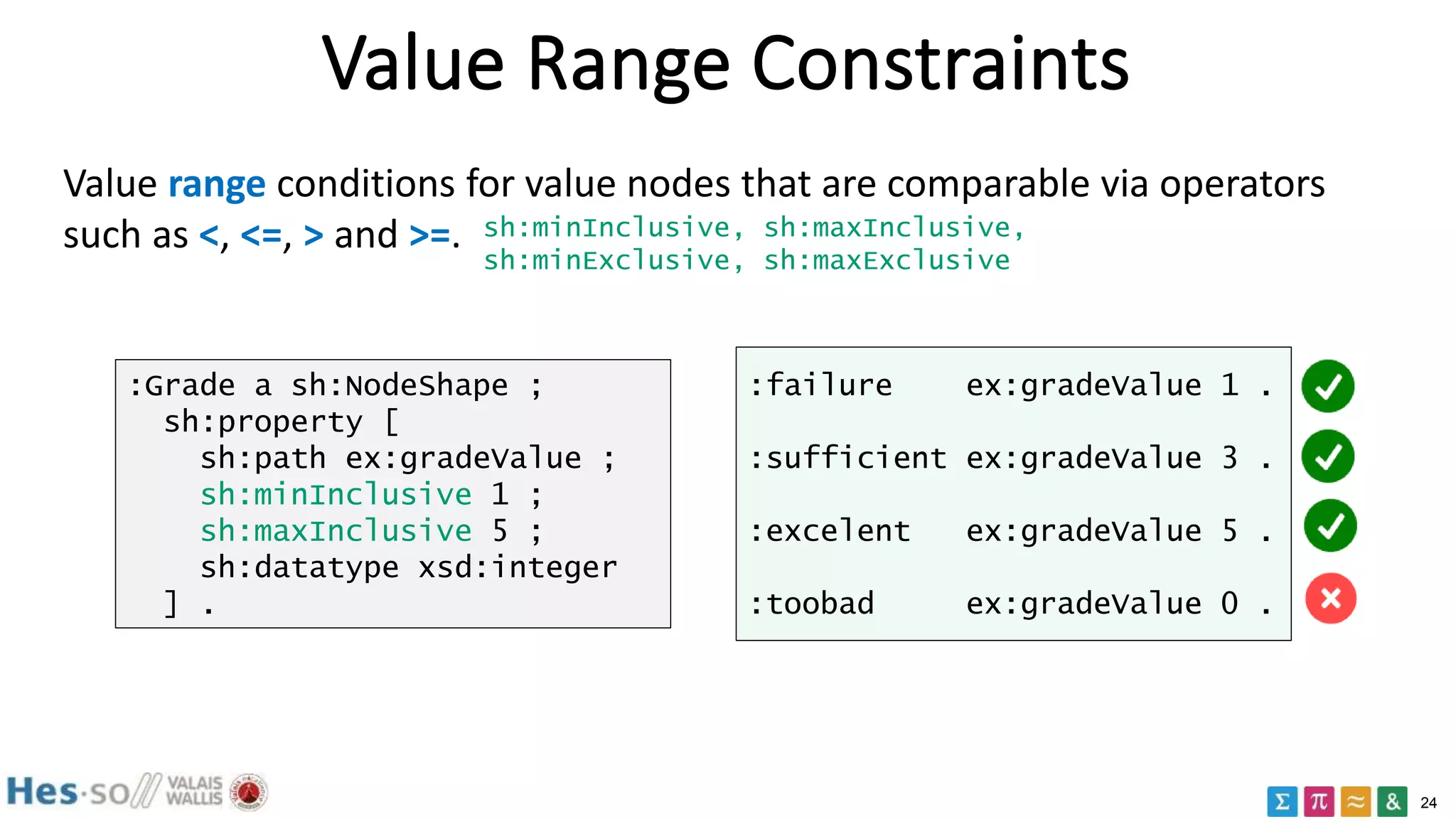 24
Value Range Constraints
Value range conditions for value nodes that are comparable via operators
such as <, <=, > and >=. sh:minInclusive, sh:maxInclusive,
sh:minExclusive, sh:maxExclusive
:Grade a sh:NodeShape ;
sh:property [
sh:path ex:gradeValue ;
sh:minInclusive 1 ;
sh:maxInclusive 5 ;
sh:datatype xsd:integer
] .
:failure ex:gradeValue 1 .
:sufficient ex:gradeValue 3 .
:excelent ex:gradeValue 5 .
:toobad ex:gradeValue 0 .
 