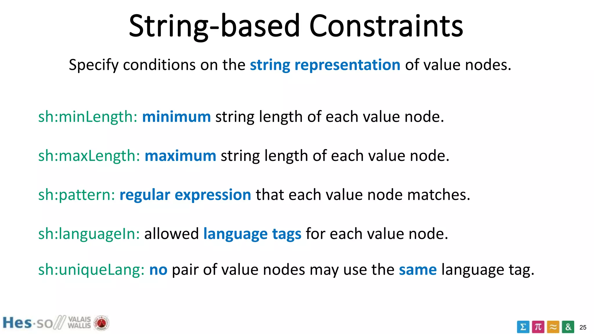 25
String-based Constraints
Specify conditions on the string representation of value nodes.
sh:minLength: minimum string length of each value node.
sh:maxLength: maximum string length of each value node.
sh:pattern: regular expression that each value node matches.
sh:languageIn: allowed language tags for each value node.
sh:uniqueLang: no pair of value nodes may use the same language tag.
 