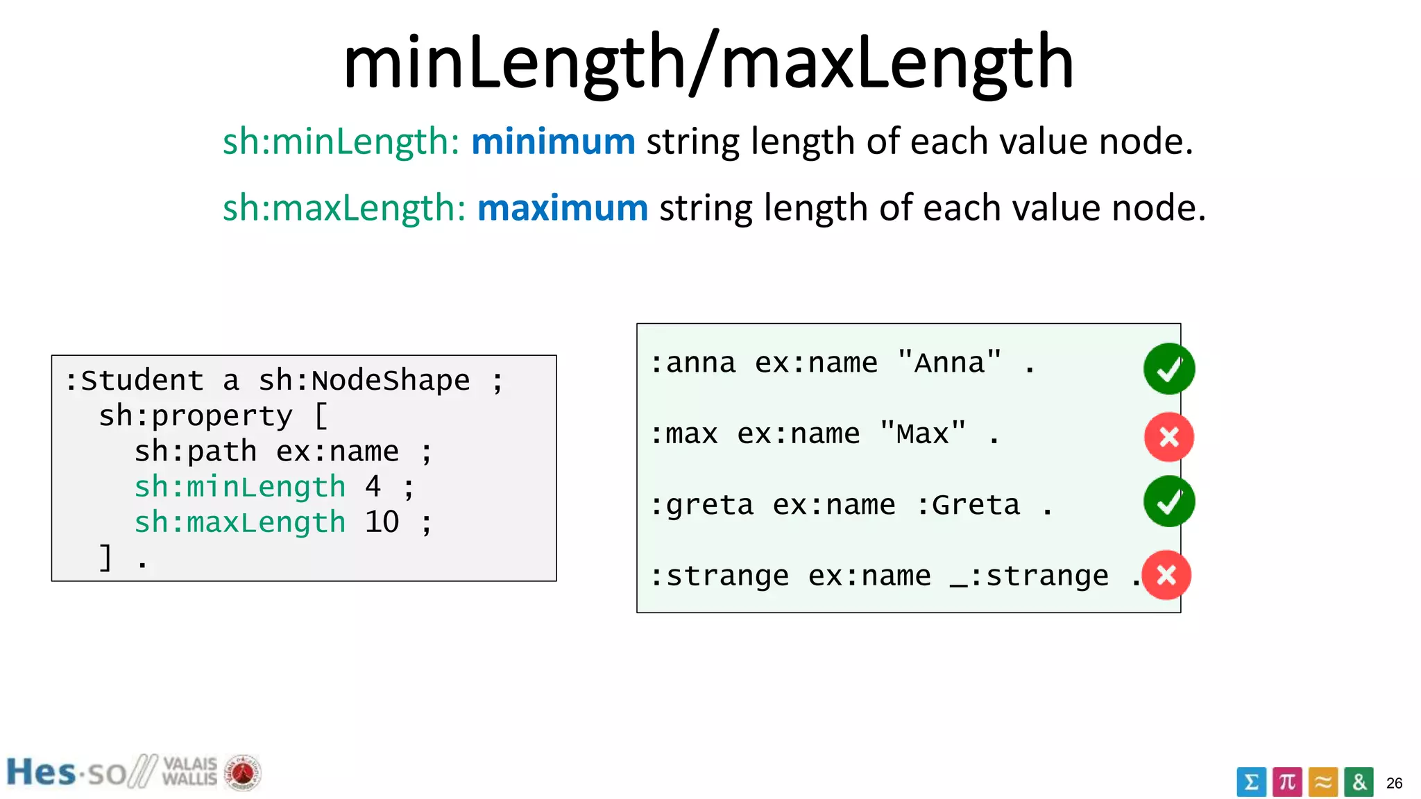 26
minLength/maxLength
:Student a sh:NodeShape ;
sh:property [
sh:path ex:name ;
sh:minLength 4 ;
sh:maxLength 10 ;
] .
:anna ex:name "Anna" .
:max ex:name "Max" .
:greta ex:name :Greta .
:strange ex:name _:strange .
sh:minLength: minimum string length of each value node.
sh:maxLength: maximum string length of each value node.
 