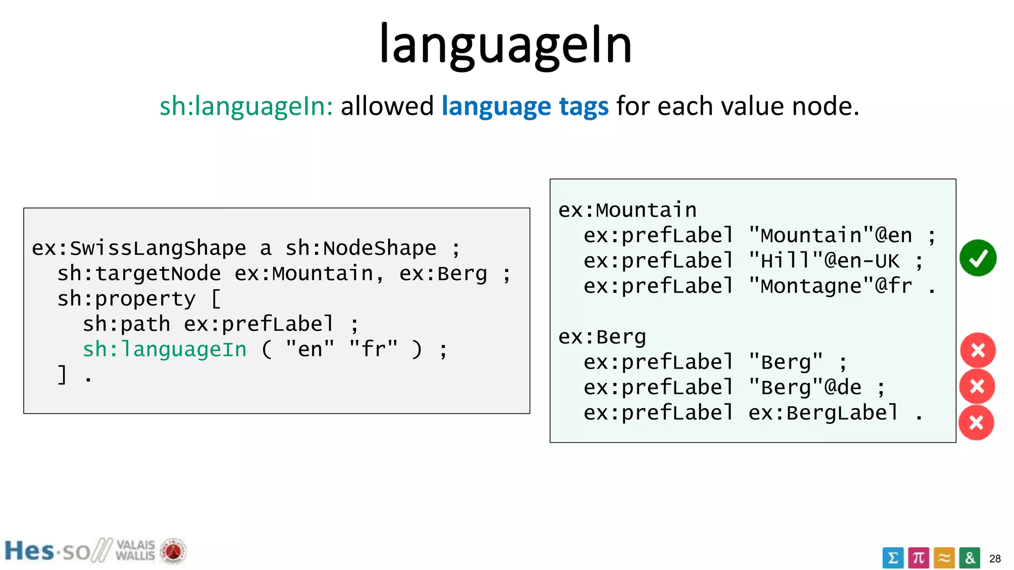 28
languageIn
ex:SwissLangShape a sh:NodeShape ;
sh:targetNode ex:Mountain, ex:Berg ;
sh:property [
sh:path ex:prefLabel ;
sh:languageIn ( "en" "fr" ) ;
] .
ex:Mountain
ex:prefLabel "Mountain"@en ;
ex:prefLabel "Hill"@en-UK ;
ex:prefLabel "Montagne"@fr .
ex:Berg
ex:prefLabel "Berg" ;
ex:prefLabel "Berg"@de ;
ex:prefLabel ex:BergLabel .
sh:languageIn: allowed language tags for each value node.
 