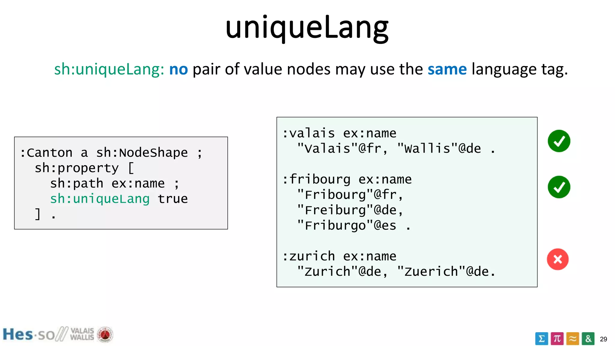 29
uniqueLang
:Canton a sh:NodeShape ;
sh:property [
sh:path ex:name ;
sh:uniqueLang true
] .
:valais ex:name
"Valais"@fr, "Wallis"@de .
:fribourg ex:name
"Fribourg"@fr,
"Freiburg"@de,
"Friburgo"@es .
:zurich ex:name
"Zurich"@de, "Zuerich"@de.
sh:uniqueLang: no pair of value nodes may use the same language tag.
 