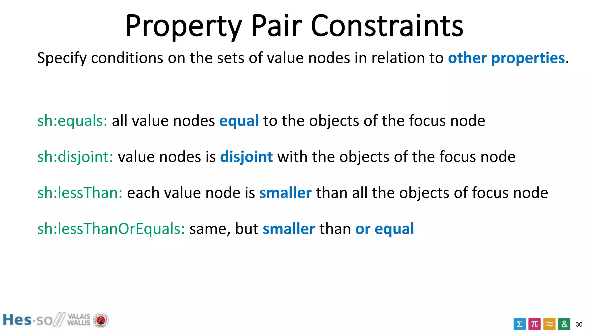 30
Property Pair Constraints
Specify conditions on the sets of value nodes in relation to other properties.
sh:equals: all value nodes equal to the objects of the focus node
sh:disjoint: value nodes is disjoint with the objects of the focus node
sh:lessThan: each value node is smaller than all the objects of focus node
sh:lessThanOrEquals: same, but smaller than or equal
 