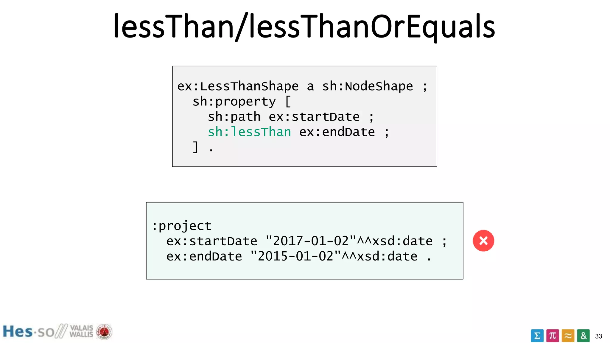 33
lessThan/lessThanOrEquals
ex:LessThanShape a sh:NodeShape ;
sh:property [
sh:path ex:startDate ;
sh:lessThan ex:endDate ;
] .
:project
ex:startDate "2017-01-02"^^xsd:date ;
ex:endDate "2015-01-02"^^xsd:date .
 