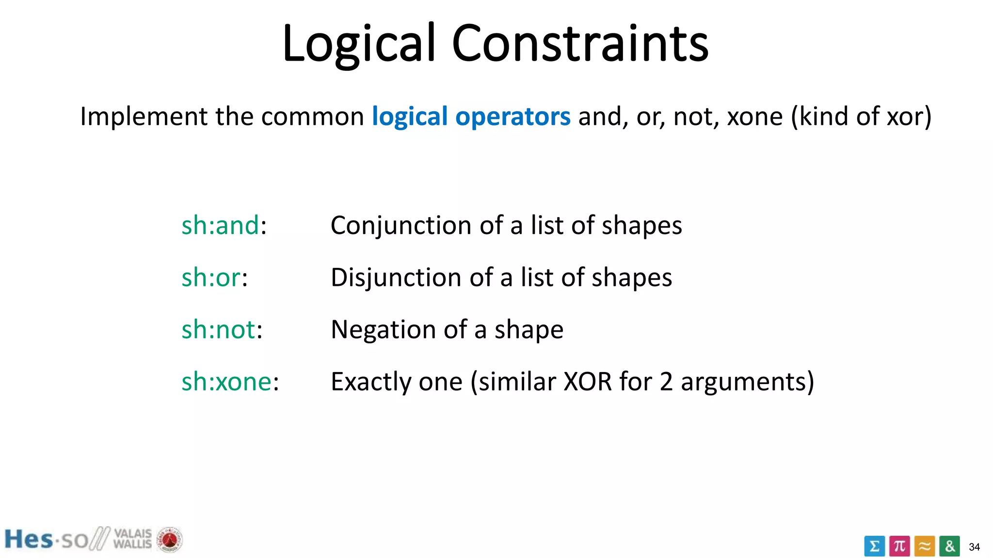34
Logical Constraints
Implement the common logical operators and, or, not, xone (kind of xor)
sh:and: Conjunction of a list of shapes
sh:or: Disjunction of a list of shapes
sh:not: Negation of a shape
sh:xone: Exactly one (similar XOR for 2 arguments)
 