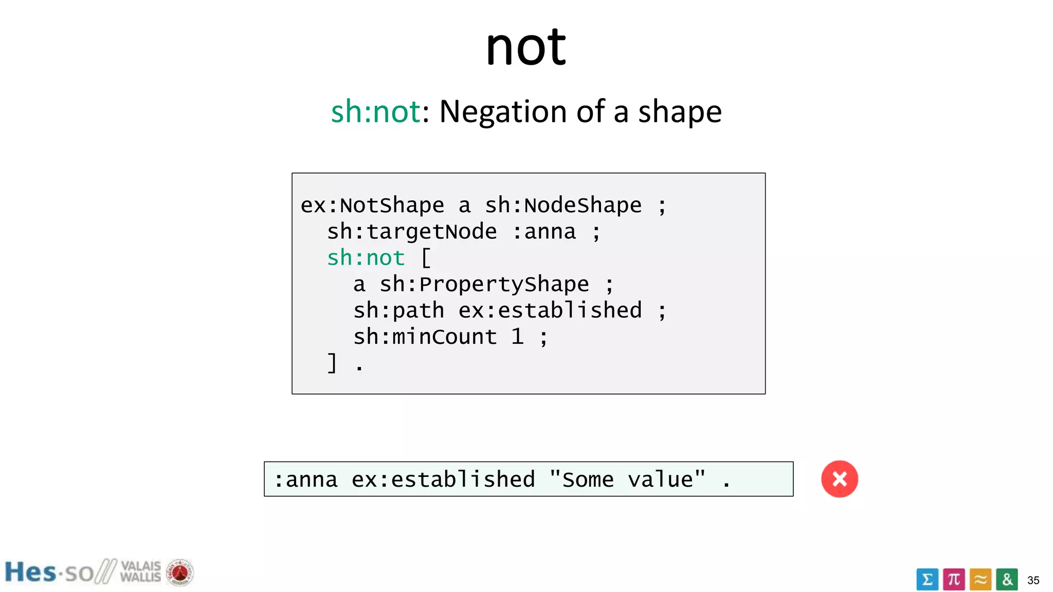 35
not
ex:NotShape a sh:NodeShape ;
sh:targetNode :anna ;
sh:not [
a sh:PropertyShape ;
sh:path ex:established ;
sh:minCount 1 ;
] .
:anna ex:established "Some value" .
sh:not: Negation of a shape
 
