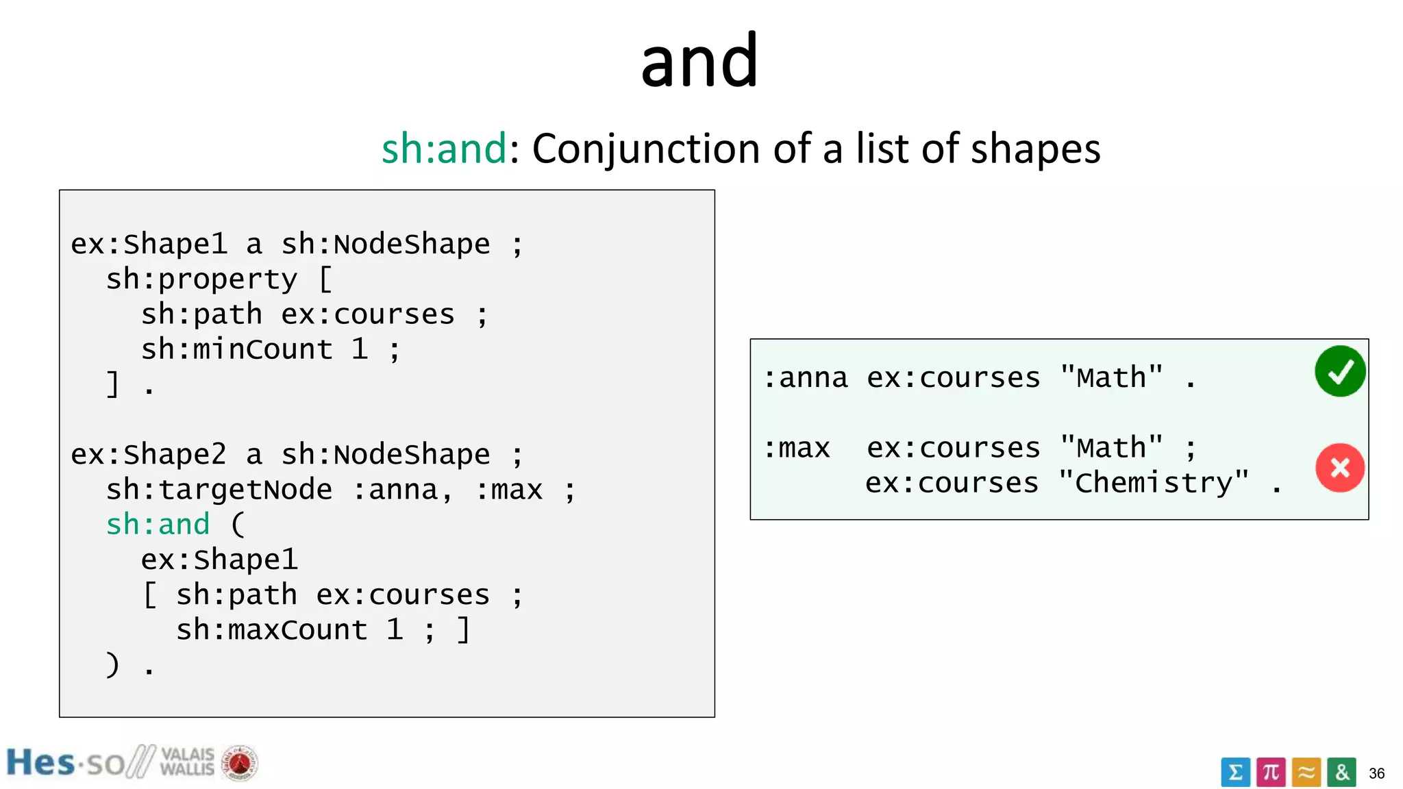 36
and
ex:Shape1 a sh:NodeShape ;
sh:property [
sh:path ex:courses ;
sh:minCount 1 ;
] .
ex:Shape2 a sh:NodeShape ;
sh:targetNode :anna, :max ;
sh:and (
ex:Shape1
[ sh:path ex:courses ;
sh:maxCount 1 ; ]
) .
:anna ex:courses "Math" .
:max ex:courses "Math" ;
ex:courses "Chemistry" .
sh:and: Conjunction of a list of shapes
 