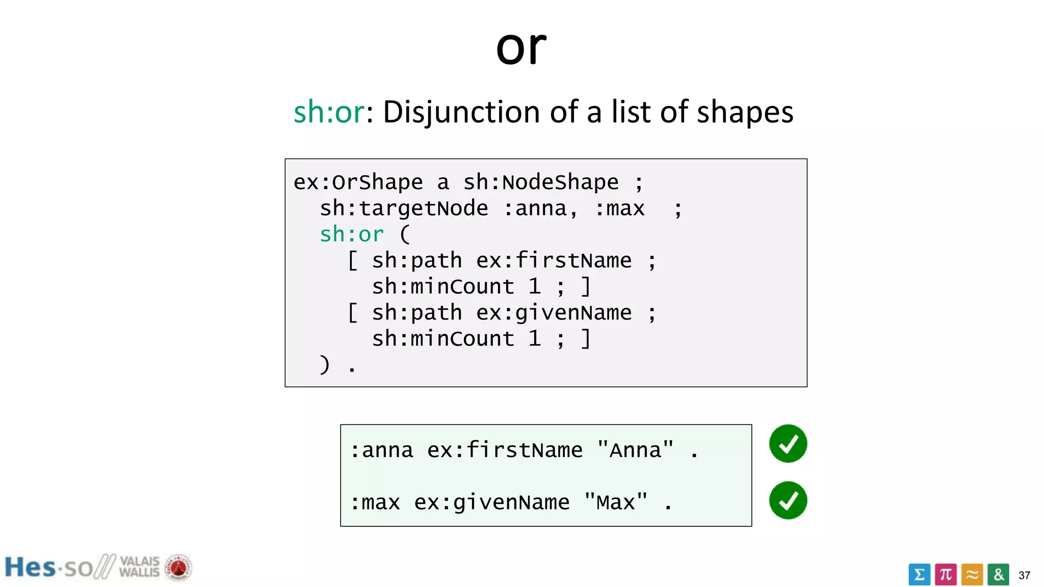 37
or
ex:OrShape a sh:NodeShape ;
sh:targetNode :anna, :max ;
sh:or (
[ sh:path ex:firstName ;
sh:minCount 1 ; ]
[ sh:path ex:givenName ;
sh:minCount 1 ; ]
) .
:anna ex:firstName "Anna" .
:max ex:givenName "Max" .
sh:or: Disjunction of a list of shapes
 