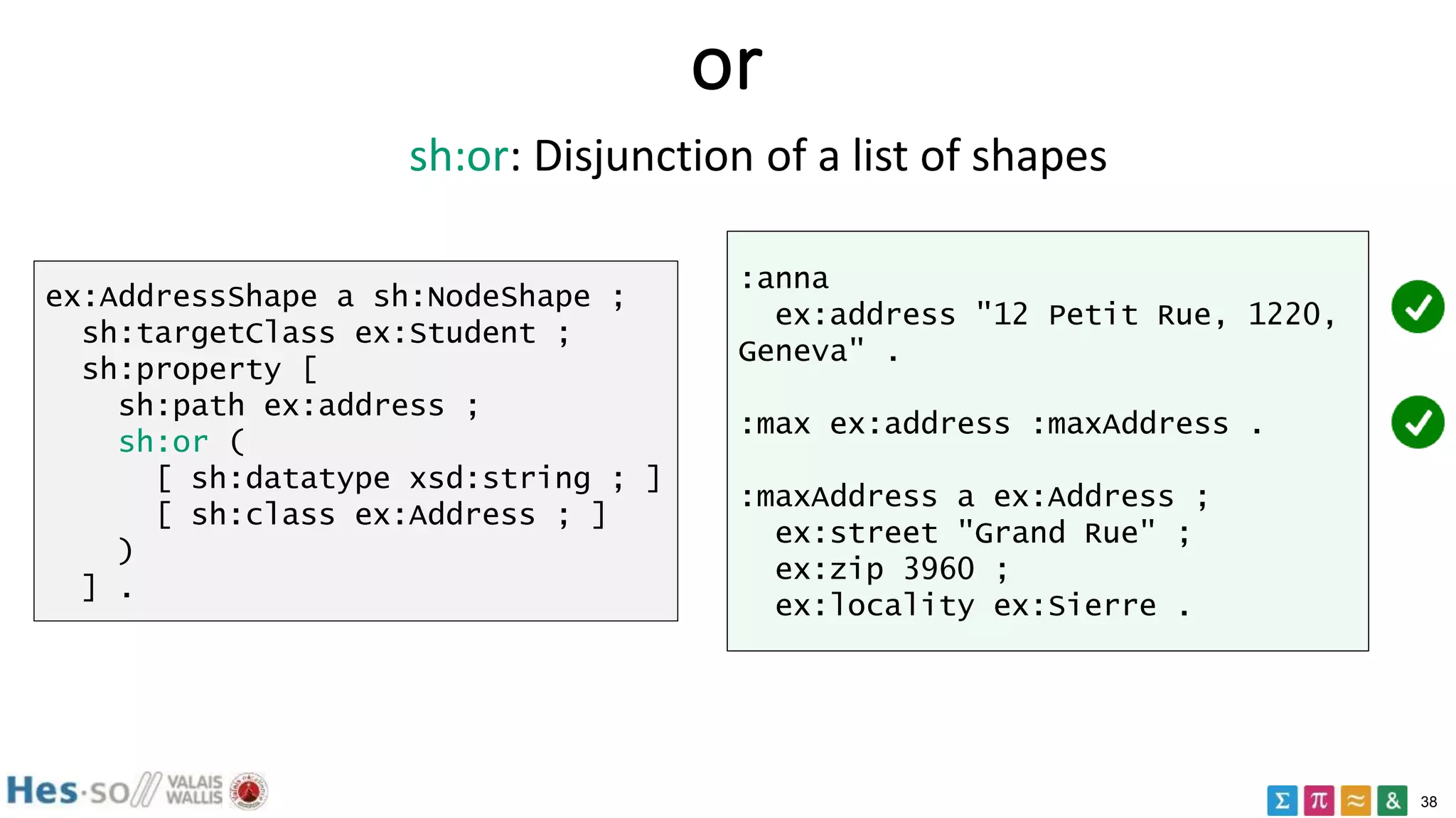 38
or
ex:AddressShape a sh:NodeShape ;
sh:targetClass ex:Student ;
sh:property [
sh:path ex:address ;
sh:or (
[ sh:datatype xsd:string ; ]
[ sh:class ex:Address ; ]
)
] .
:anna
ex:address "12 Petit Rue, 1220,
Geneva" .
:max ex:address :maxAddress .
:maxAddress a ex:Address ;
ex:street "Grand Rue" ;
ex:zip 3960 ;
ex:locality ex:Sierre .
sh:or: Disjunction of a list of shapes
 