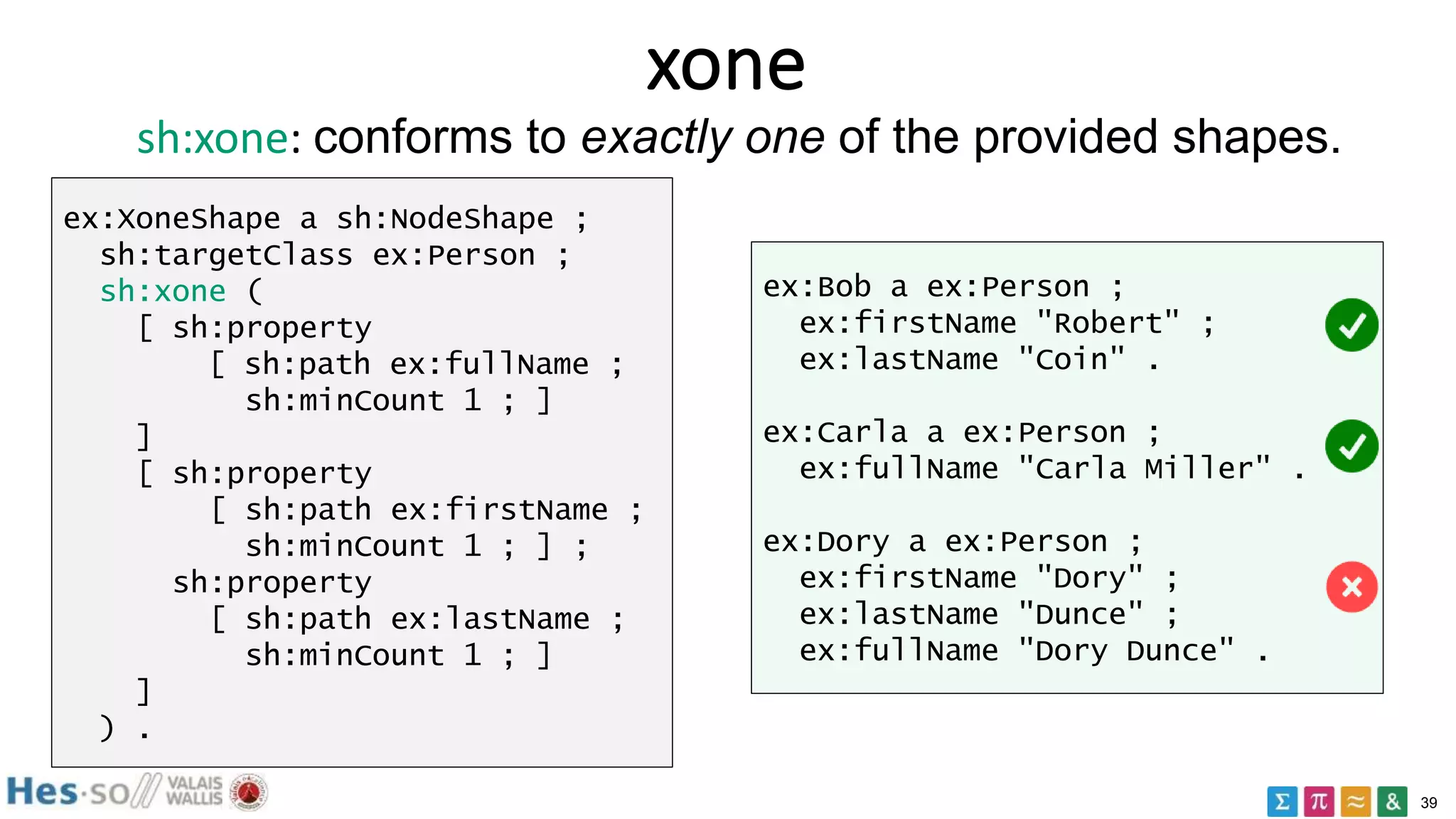39
xone
ex:XoneShape a sh:NodeShape ;
sh:targetClass ex:Person ;
sh:xone (
[ sh:property
[ sh:path ex:fullName ;
sh:minCount 1 ; ]
]
[ sh:property
[ sh:path ex:firstName ;
sh:minCount 1 ; ] ;
sh:property
[ sh:path ex:lastName ;
sh:minCount 1 ; ]
]
) .
ex:Bob a ex:Person ;
ex:firstName "Robert" ;
ex:lastName "Coin" .
ex:Carla a ex:Person ;
ex:fullName "Carla Miller" .
ex:Dory a ex:Person ;
ex:firstName "Dory" ;
ex:lastName "Dunce" ;
ex:fullName "Dory Dunce" .
sh:xone: conforms to exactly one of the provided shapes.
 