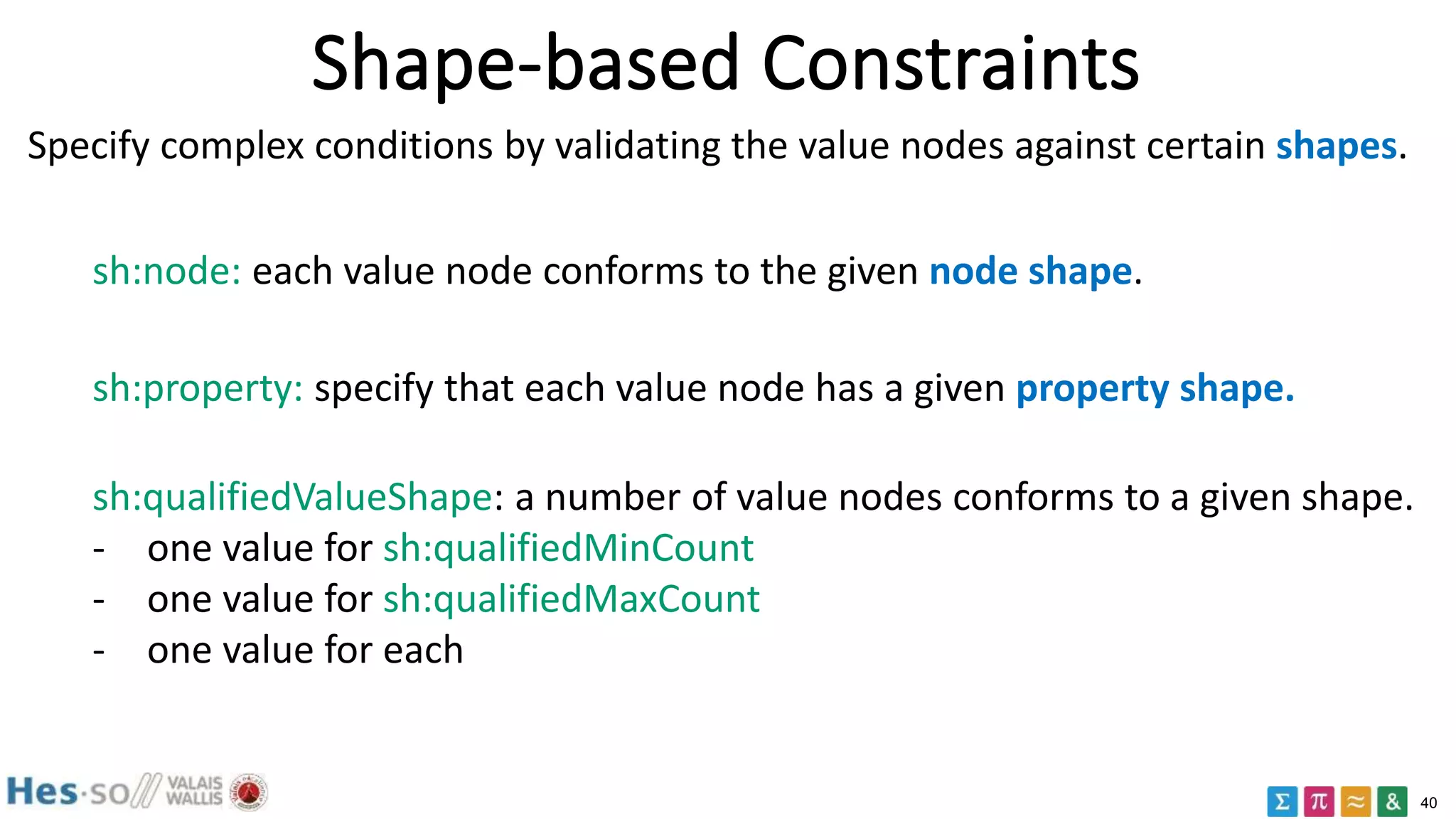 40
Shape-based Constraints
Specify complex conditions by validating the value nodes against certain shapes.
sh:node: each value node conforms to the given node shape.
sh:property: specify that each value node has a given property shape.
sh:qualifiedValueShape: a number of value nodes conforms to a given shape.
- one value for sh:qualifiedMinCount
- one value for sh:qualifiedMaxCount
- one value for each
 