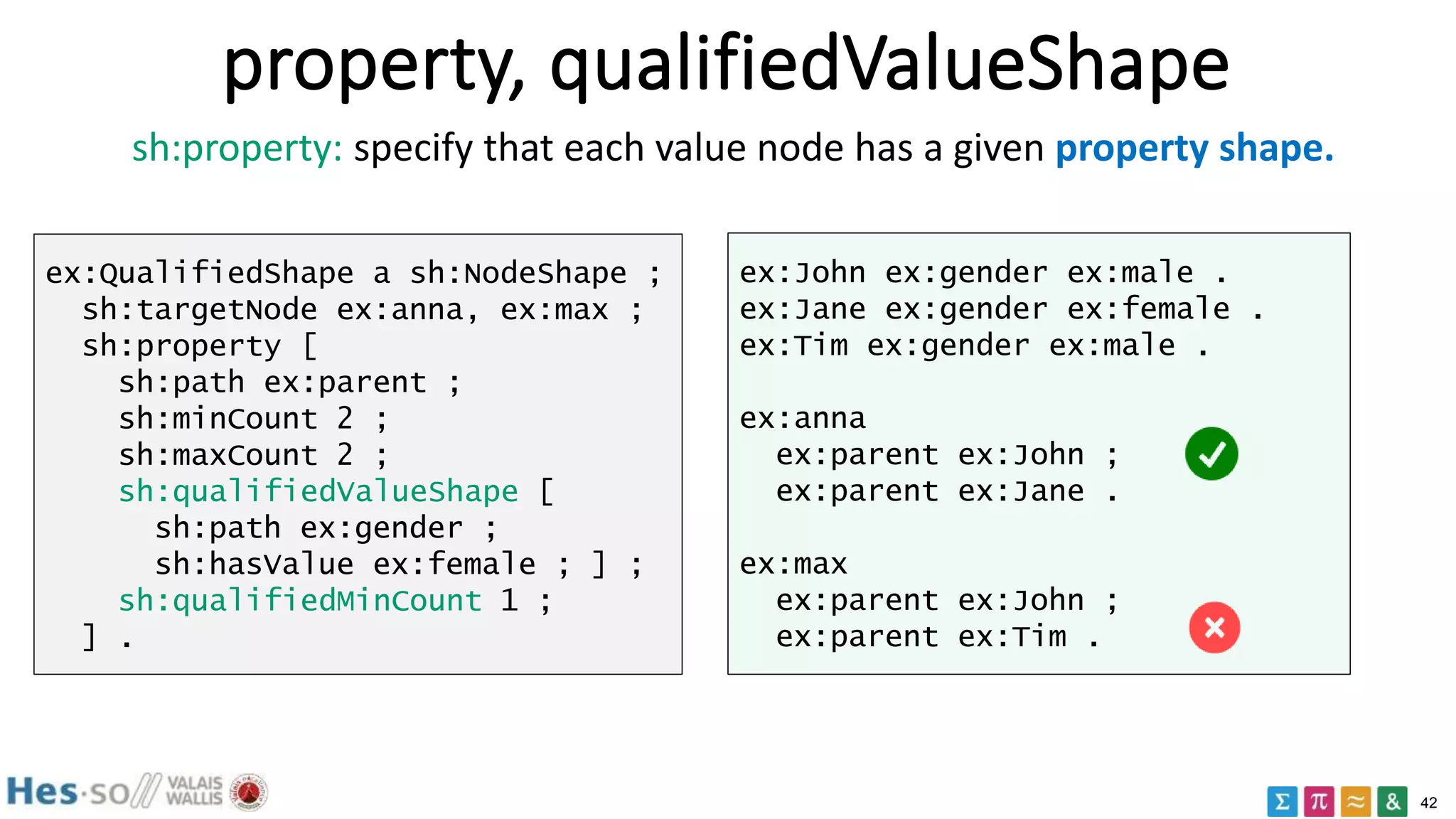 42
property, qualifiedValueShape
ex:QualifiedShape a sh:NodeShape ;
sh:targetNode ex:anna, ex:max ;
sh:property [
sh:path ex:parent ;
sh:minCount 2 ;
sh:maxCount 2 ;
sh:qualifiedValueShape [
sh:path ex:gender ;
sh:hasValue ex:female ; ] ;
sh:qualifiedMinCount 1 ;
] .
ex:John ex:gender ex:male .
ex:Jane ex:gender ex:female .
ex:Tim ex:gender ex:male .
ex:anna
ex:parent ex:John ;
ex:parent ex:Jane .
ex:max
ex:parent ex:John ;
ex:parent ex:Tim .
sh:property: specify that each value node has a given property shape.
 