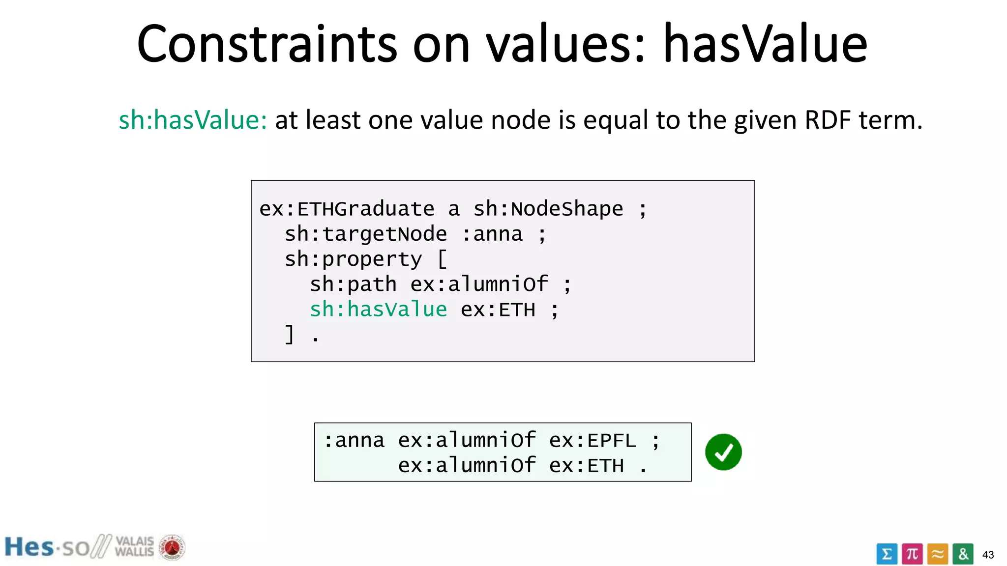 43
Constraints on values: hasValue
sh:hasValue: at least one value node is equal to the given RDF term.
ex:ETHGraduate a sh:NodeShape ;
sh:targetNode :anna ;
sh:property [
sh:path ex:alumniOf ;
sh:hasValue ex:ETH ;
] .
:anna ex:alumniOf ex:EPFL ;
ex:alumniOf ex:ETH .
 
