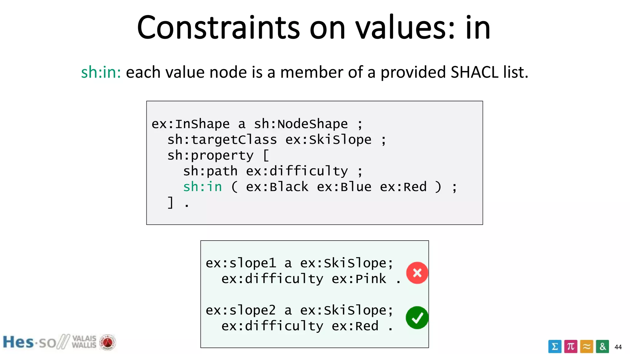44
Constraints on values: in
sh:in: each value node is a member of a provided SHACL list.
ex:InShape a sh:NodeShape ;
sh:targetClass ex:SkiSlope ;
sh:property [
sh:path ex:difficulty ;
sh:in ( ex:Black ex:Blue ex:Red ) ;
] .
ex:slope1 a ex:SkiSlope;
ex:difficulty ex:Pink .
ex:slope2 a ex:SkiSlope;
ex:difficulty ex:Red .
 