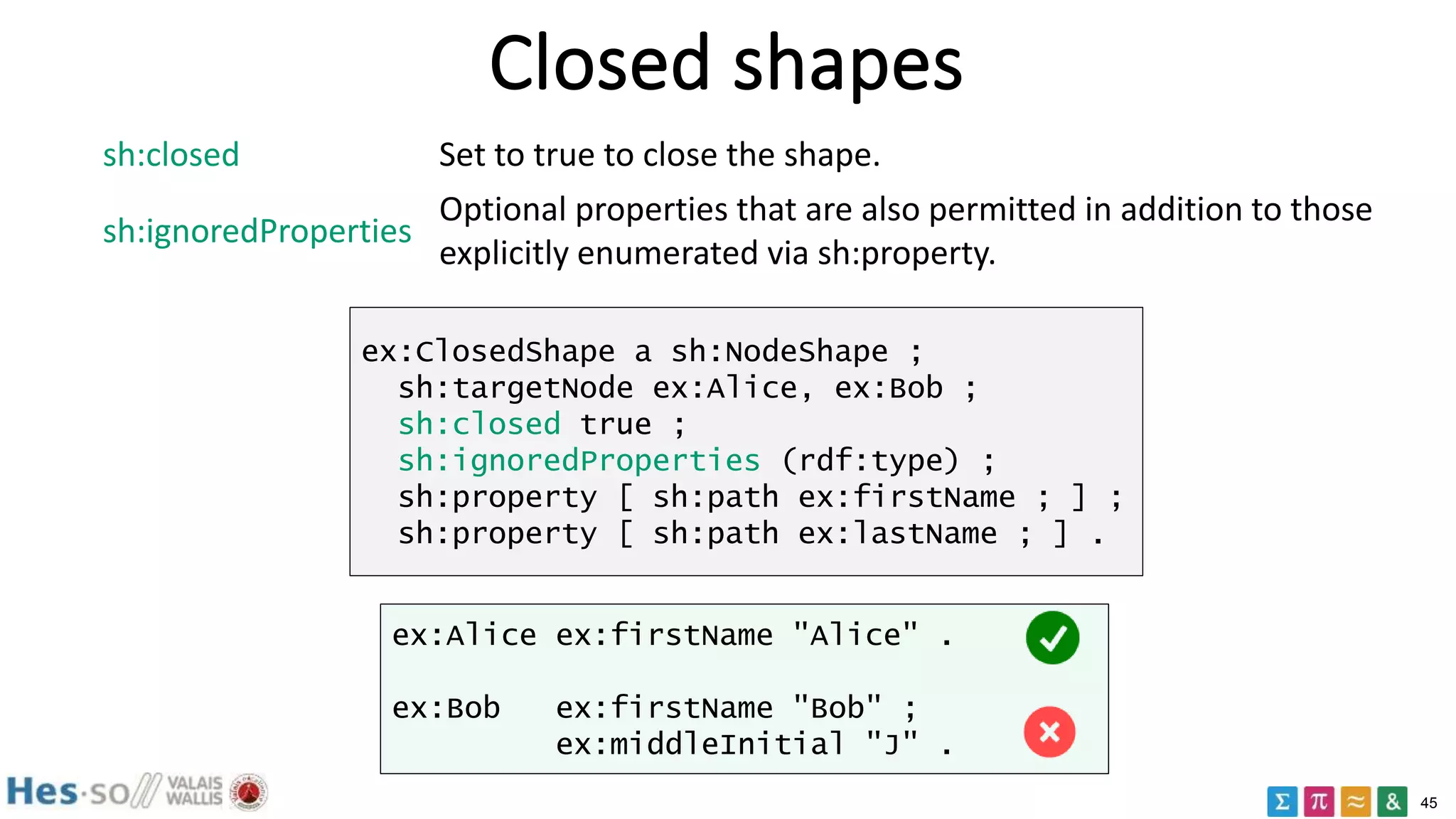45
Closed shapes
sh:closed Set to true to close the shape.
sh:ignoredProperties
Optional properties that are also permitted in addition to those
explicitly enumerated via sh:property.
ex:ClosedShape a sh:NodeShape ;
sh:targetNode ex:Alice, ex:Bob ;
sh:closed true ;
sh:ignoredProperties (rdf:type) ;
sh:property [ sh:path ex:firstName ; ] ;
sh:property [ sh:path ex:lastName ; ] .
ex:Alice ex:firstName "Alice" .
ex:Bob ex:firstName "Bob" ;
ex:middleInitial "J" .
 