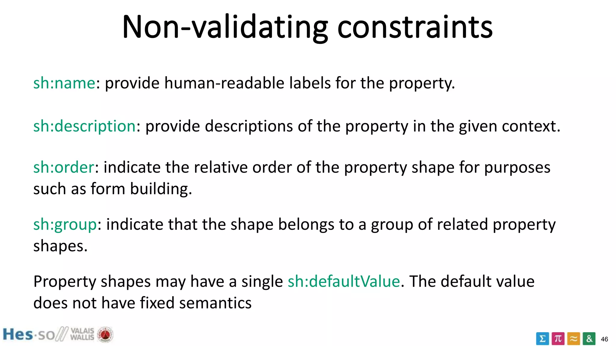 46
Non-validating constraints
sh:name: provide human-readable labels for the property.
sh:description: provide descriptions of the property in the given context.
sh:order: indicate the relative order of the property shape for purposes
such as form building.
sh:group: indicate that the shape belongs to a group of related property
shapes.
Property shapes may have a single sh:defaultValue. The default value
does not have fixed semantics
 