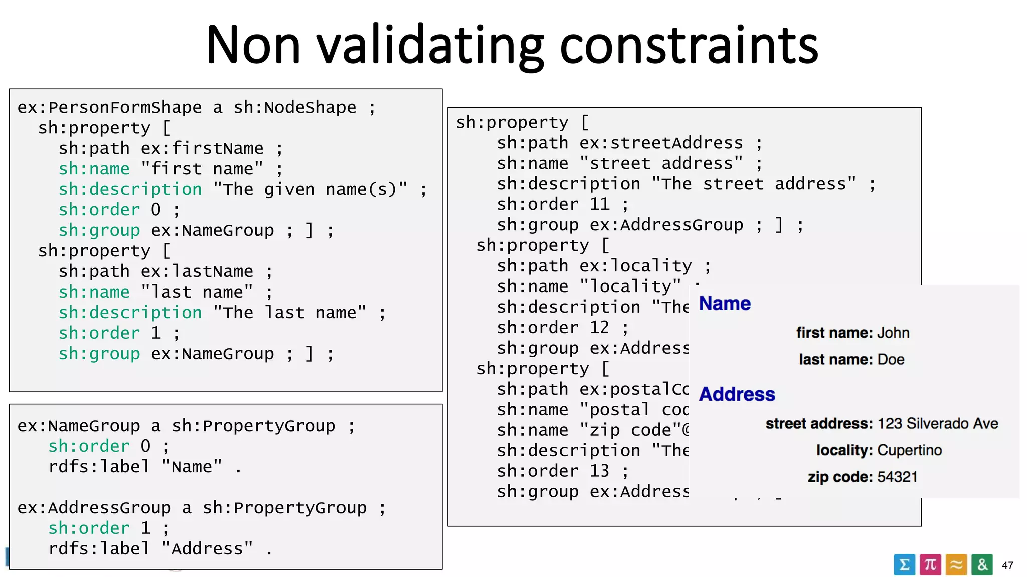 47
Non validating constraints
ex:PersonFormShape a sh:NodeShape ;
sh:property [
sh:path ex:firstName ;
sh:name "first name" ;
sh:description "The given name(s)" ;
sh:order 0 ;
sh:group ex:NameGroup ; ] ;
sh:property [
sh:path ex:lastName ;
sh:name "last name" ;
sh:description "The last name" ;
sh:order 1 ;
sh:group ex:NameGroup ; ] ;
Name
Address
sh:property [
sh:path ex:streetAddress ;
sh:name "street address" ;
sh:description "The street address" ;
sh:order 11 ;
sh:group ex:AddressGroup ; ] ;
sh:property [
sh:path ex:locality ;
sh:name "locality" ;
sh:description "The town or city " ;
sh:order 12 ;
sh:group ex:AddressGroup ; ] ;
sh:property [
sh:path ex:postalCode ;
sh:name "postal code" ;
sh:name "zip code"@en-US ;
sh:description "The postal code" ;
sh:order 13 ;
sh:group ex:AddressGroup ; ] .
ex:NameGroup a sh:PropertyGroup ;
sh:order 0 ;
rdfs:label "Name" .
ex:AddressGroup a sh:PropertyGroup ;
sh:order 1 ;
rdfs:label "Address" .
 