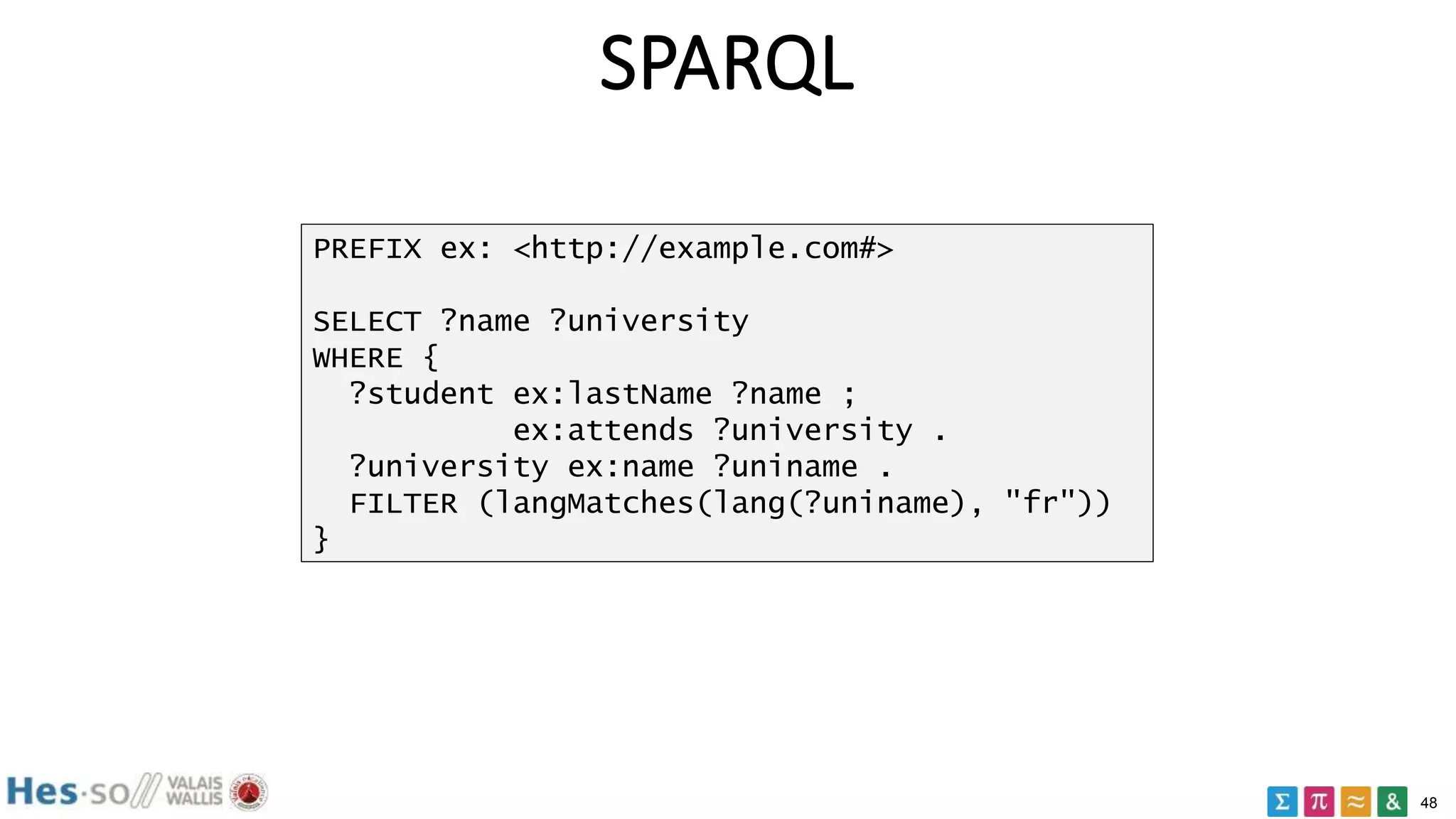 48
SPARQL
PREFIX ex: <http://example.com#>
SELECT ?name ?university
WHERE {
?student ex:lastName ?name ;
ex:attends ?university .
?university ex:name ?uniname .
FILTER (langMatches(lang(?uniname), "fr"))
}
 