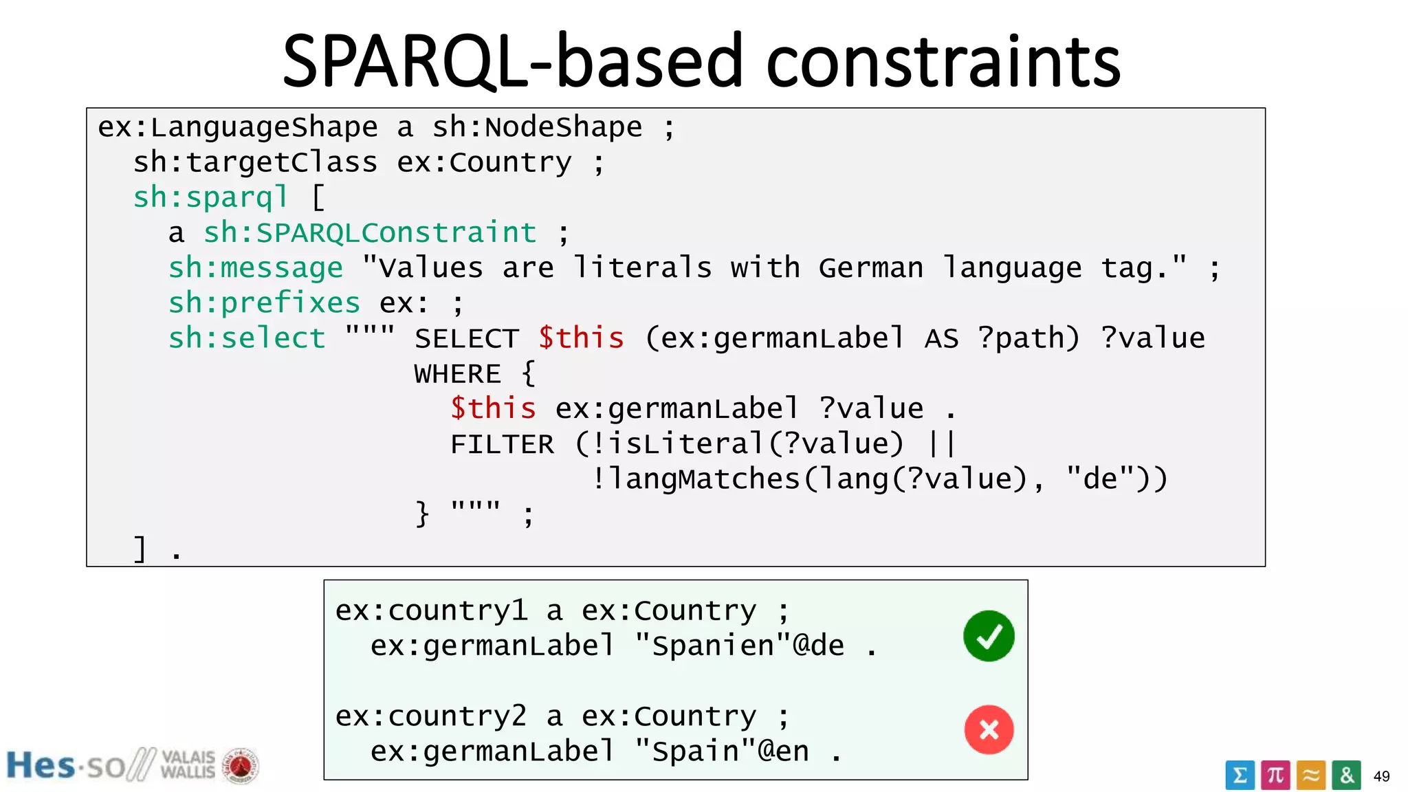 49
SPARQL-based constraints
ex:LanguageShape a sh:NodeShape ;
sh:targetClass ex:Country ;
sh:sparql [
a sh:SPARQLConstraint ;
sh:message "Values are literals with German language tag." ;
sh:prefixes ex: ;
sh:select """ SELECT $this (ex:germanLabel AS ?path) ?value
WHERE {
$this ex:germanLabel ?value .
FILTER (!isLiteral(?value) ||
!langMatches(lang(?value), "de"))
} """ ;
] .
ex:country1 a ex:Country ;
ex:germanLabel "Spanien"@de .
ex:country2 a ex:Country ;
ex:germanLabel "Spain"@en .
 
